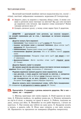115
Просте двоскладне речення
Вуличний настінний живîпис зветься муралізм (від ісп. mural —
стіна), настінні зображення називають муралами (З Інтернету).
Зверніть увагу на виділені в першому абзаці слова. З якими сло-
вами в реченнях вони пов’язані за змістом? Від цих слів поставте
до виділених слів питання. Що виділені слова означають? Якими
членами речення вони є?
Складіть речення (усно), у якому слово мурал було б додатком.
ДОДАТОК — другорядний член речення, що означає предмет,
на котрèй спрямована дія чи стан, і відповідає на питання непрямих
відмінків.
Додатки можуть бути виражені:
іменниками: Труд переростає (у що?) у красу (М. Рильський);
іншими частинами мови у значенні іменника: Душа всотує (що?)
прекрасне (М. Заньковецька);
займенниками: Людина довго пізнає (кого?) себе (Г. Коваль);
неозначеною формою дієслова: Хто ж не любить (чого?) слухати
казки;
словосполученнями: Посадила стара мати (що?) три явори в полі
(Т. Шевченко);
фразеологізмами: Життя постійно в’яже (що?) гîрдієві вузли
(О. Гончар).
Додатки бувають прямі та непрямі.
До прямих додатків від дієслова можна поставити питання знахідного
відмінка: Взяла (що?) зілля, поклонилась (Т. Шевченко).
Родовим відмінком прямий додаток може виражатися, якщо:
при дієслові, з яким додаток пов’язаний за змістом, є заперечна
частка не: Чисте небо не боїться грози (Народна творчість);
дія поширюється не на весь предмет, а лише на його частину:
Не кричи! Попий води та мовчи (Народна творчість).
Додатки можуть мати пояснювальні слова, тобто бути поширеними:
Січ складалася із шістдесяти із чимось куренів (М. Гоголь).
186 Прочитайте. У кожному з речень визначте додатки. Які з них —
прямі, які — непрямі?
1. Митець пригощає світ своїм серцем. 2. Очей красою не наси-
тиш. 3. Роблячи недбало, ти зробиш казна-що. 4. Пташку впізнають
по пір’ю й пісні, а людину по праці й мислі. 5. Робота, поділена на
двох, легша для обох. 6. Невмійко за сто робіт береться, і нічого не
вдається. 7. Оце пошив два чоботи на одну руку. 8. Заздрощі цілять
в інших, а ранять себе. 9. Птах знає співати, а пес вміє кусати.
10. Прожитого та пролитого не повернеш (Народна творчість).
 