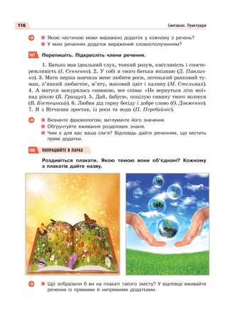 116 Синтаксис. Пунктуація
Якою частиною мови виражено додаток у кожному з речень?
У яких реченнях додаток виражений словосполученням?
187 Перепишіть. Підкресліть члени речення.
1. Батько мав ідеальний слух, тонкий розум, кмітливість і спосте-
режливість (І. Сенченко). 2. У собі я свого батька впізнаю (Д. Павлич-
ко). 3. Мати перша навчила мене любити роси, легенький ранковий ту-
ман, п’янкий любисток, м’яту, маковий цвіт і калину (М. Стельмах).
4. А матуся зажурилась сивиною, все співає «Не вернуться літа мої»
над рікою (Б. Грищук). 5. Дай, бабусю, поцілую сивину твого волосся
(В. Костецький). 6. Любив дід гарну бесіду і добре слово (О. Довженко).
7. Я з Вітчизни зростав, із роси та води (П. Перебийніс).
Визначте фразеологізм, витлумачте його значення.
Обґрунтуйте вживання розділових знаків.
Чим є для вас ваша сім’я? Відповідь дайте реченням, що містить
прямі додатки.
188 ПОПРАЦЮЙТЕ В ПАРАХ
Роздивіться плакати. Якою темою вони об’єднані? Кожному
з плакатів дайте назву.
Що зобразили б ви на плакаті такого змісту? У відповіді вживайте
речення із прямими й непрямими додатками.
 