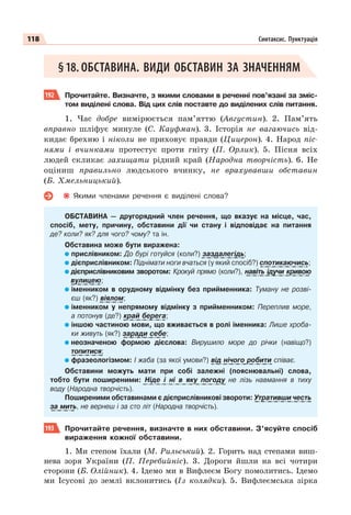118 Синтаксис. Пунктуація
§18. ОБСТАВИНА. ВИДИ ОБСТАВИН ЗА ЗНАЧЕННЯМ
192 Прочитайте. Визначте, з якими словами в реченні пов’язані за зміс-
том виділені слова. Від цих слів поставте до виділених слів питання.
1. Час добре вимірюється пам’яттю (Августин). 2. Пам’ять
вправно шліфує минуле (С. Кауфман). 3. Історія не вагаючись від-
кидає брехню і ніколи не приховує правди (Цицерон). 4. Народ піс-
нями і вчинками протестує проти гніту (П. Орлик). 5. Пісня всіх
людей скликає захищати рідний край (Народна творчість). 6. Не
оціниш правильно людського вчинку, не врахувавши обставин
(Б. Хмельницький).
Якими членами речення є виділені слова?
ОБСТАВИНА — другорядний член речення, що вказує на місце, час,
спосіб, мету, причину, обставини дії чи стану і відповідає на питання
де? коли? як? для чого? чому? та ін.
Обставина може бути виражена:
прислівником: До бурі готуйся (коли?) заздалегідь;
дієприслівником: Піднімати ноги вчаться (у який спосіб?) спотикаючись;
дієприслівниковим зворотом: Крокуй прямо (коли?), навіть ідучи кривою
вулицею;
іменником в орудному відмінку без прийменника: Туману не розві-
єш (як?) віялом;
іменником у непрямому відмінку з прийменником: Переплив море,
а потонув (де?) край берега;
іншою частиною мови, що вживається в ролі іменника: Лише хроба-
ки живуть (як?) заради себе;
неозначеною формою дієслова: Вирушило море до річки (навіщо?)
топитися;
фразеологізмом: І жаба (за якої умови?) від нічого робити співає.
Обставини можуть мати при собі залежні (пояснювальні) слова,
тобто бути поширеними: Ніде і ні в яку погоду не лізь навмання в тиху
воду (Народна творчість).
Поширеними обставинами є дієприслівникові звороти: Утративши честь
за мить, не вернеш і за сто літ (Народна творчість).
193 Прочитайте речення, визначте в них обставини. З’ясуйте спосіб
вираження кожної обставини.
1. Ми степом їхали (М. Рильський). 2. Горить над степами виш-
нева зоря України (П. Перебийніс). 3. Дороги йшли на всі чотири
сторони (Б. Олійник). 4. Iдемо ми в Вифлеєм Богу помолитись. Iдемо
ми Iсусовi до землi вклонитись (Із колядки). 5. Вифлеємська зірка
у
у
у р
р
р
р
р
р
у
у
у
у
у
у
 