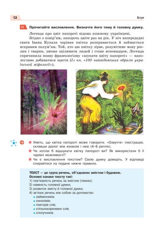 12 Вступ
11 Прочитайте висловлення. Визначте його тему й головну думку.
Легенда про цвіт папороті відома кожному українцеві.
Згідно з повір’ям, папороть цвіте раз на рік. У ніч напередодні
свята Івана Купала чарівна квітка розкривається й займається
яскравим полум’ям. Той, хто цю квітку зірве, розумітиме мову рос-
лин і тварин, зможе зцілювати людей і стане ясновидцем. Легенда
спричинила появу фразеологізму «шукати цвіту папороті» — напо-
легливо добиватися щастя (Із кн. «100 найвідоміших образів укра-
їнської міфології»).
Уявіть, що квітка папороті може говорити. «Озвучте» ілюстрацію,
склавши діалог між юнаком і нею (4–6 реплік).
Чи хотіли б відшукати квітку папороті ви? Як використали б її
чарівні можливості?
Чи є висловлення текстом? Свою думку доведіть. У відповіді
спирайтеся на подане нижче правило.
ТЕКСТ — це група речень, об’єднаних змістом і будовою.
Основні ознаки тексту такі:
1) пов’язаність речень за змістом (темою);
2) наявність головної думки;
3) розвиток змісту й головної думки;
4) зв’язок речень між собою за допомогою:
займенників;
синонімів;
повторів слів;
спільнокореневих слів;
сполучників.
 