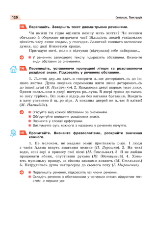 120 Синтаксис. Пунктуація
195 Перепишіть. Завершіть текст двома-трьома реченнями.
Чи вмієш ти гідно оцінити кожну мить життя? Чи вчишся
обачливо й обережно витрачати час? Більшість людей усвідомлює
цінність часу лише згодом, у спогадах. Зазвичай кожного заспокоює
думка, що далі йтиметься краще.
Пригадую миті, коли я відчував (відчувала) себе найкраще…
У реченнях записаного тексту підкресліть обставини. Визначте
види обставин за значенням.
196 Перепишіть, уставляючи пропущені літери та розставляючи
розділові знаки. Підкресліть у реченнях обставини.
1. Л..сток дер..ва здат..н говорити л..ше доторкаюч..сь до ін-
шого листка. Душа людська спроможна жити лише доторкаюч..сь
до іншої душі (В. Пахаренко). 2. Крадькома двері шарпає тихо лихо.
Одним пальч..ком в двері постука ро..лука. В двері грюка до сьомо-
го поту турбота. Всі замки відкр..ва без вагання братання. Входить
в хату упевнено й щ..ро віра. А кохання дверей не п..тає й влітає!
(М. Нагнибіда).
З’ясуйте вид кожної обставини за значенням.
Обґрунтуйте вживання розділових знаків.
Позначте у словах орфограми.
Витлумачте суть кожного з названих у реченнях почуттів.
197 Прочитайте. Визначте фразеологізми, розкрийте значення
кожного.
1. Не молоком, не медами земнi протiкають рiки. I люди
з часiв Адама ведуть змагання велике (П. Дорошко). 2. На тихі
води, ясні зорі я принесу свої пісні (М. Стельмах). 3. Я не люблю
працювати абияк, спустивши рукава (Ю. Збанацький). 4. Хова-
ють мужицьку правду, за сімома замками ховають (М. Стельмах.)
5. Натрудилась душа натщесерце до сьомого поту (І. Мироненко).
Перепишіть речення, підкресліть усі члени речення.
Складіть речення з обставинами у чотирьох стінах; відкритим тек-
стом; з перших уст.
 