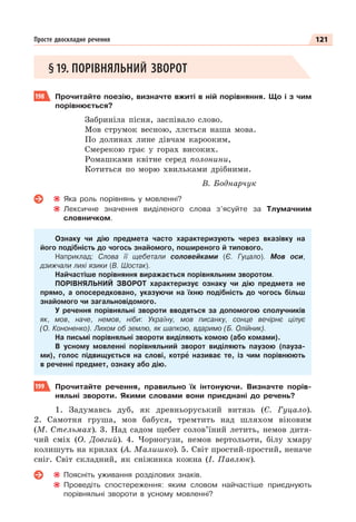 121
Просте двоскладне речення
§19. ПОРІВНЯЛЬНИЙ ЗВОРОТ
198 Прочитайте поезію, визначте вжиті в ній порівняння. Що і з чим
порівнюється?
Забриніла пісня, заспівало слово.
Мов струмок весною, ллється наша мова.
По долинах лине дівчам карооким,
Смерекою грає у горах високих.
Ромашками квітне серед полонини,
Котиться по морю хвильками дрібними.
В. Боднарчук
Яка роль порівнянь у мовленні?
Лексичне значення виділеного слова з’ясуйте за Тлумачним
словничком.
Ознаку чи дію предмета часто характеризують через вказівку на
його подібність до чогось знайомого, поширеного й типового.
Наприклад: Слова її щебетали соловейками (Є. Гуцало). Мов оси,
дзижчали лихі язики (В. Шостак).
Найчастіше порівняння виражається порівняльним зворотом.
ПОРІВНЯЛЬНИЙ ЗВОРОТ характеризує ознаку чи дію предмета не
прямо, а опосередковано, указуючи на їхню подібність до чогось більш
знайомого чи загальновідомого.
У речення порівняльні звороти вводяться за допомогою сполучників
як, мов, наче, немов, ніби: Україну, мов писанку, сонце вечірнє цілує
(О. Кононенко). Лихом об землю, як шапкою, вдаримо (Б. Олійник).
На письмі порівняльні звороти виділяють комою (або комами).
В усному мовленні порівняльний зворот виділяють паузою (пауза-
ми), голос підвищується на слові, котрå називає те, із чим порівнюють
в реченні предмет, ознаку або дію.
199 Прочитайте речення, правильно їх інтонуючи. Визначте порів-
няльні звороти. Якими словами вони приєднані до речень?
1. Задумавсь дуб, як древньоруський витязь (Є. Гуцало).
2. Самотня груша, мов бабуся, тремтить над шляхом віковим
(М. Стельмах). 3. Над садом щебет солов’їний летить, немов дитя-
чий сміх (О. Довгий). 4. Чорногузи, немов вертольоти, білу хмару
колишуть на крилах (А. Малишко). 5. Світ простий-простий, неначе
сніг. Світ складний, як сніжинка кожна (І. Павлюк).
Поясніть уживання розділових знаків.
Проведіть спостереження: яким словом найчастіше приєднують
порівняльні звороти в усному мовленні?
 