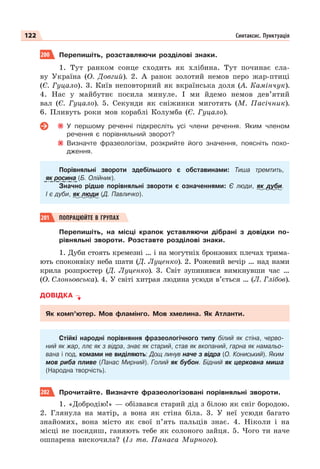122 Синтаксис. Пунктуація
200 Перепишіть, розставляючи розділові знаки.
1. Тут ранком сонце сходить як хлібина. Тут починає сла-
ву Україна (О. Довгий). 2. А ранок золотий немов перо жар-птиці
(Є. Гуцало). 3. Київ неповторний як вкраїнська доля (А. Камінчук).
4. Нас у майбутнє посила минуле. І ми йдемо немов дев’ятий
вал (Є. Гуцало). 5. Секунди як сніжинки миготять (М. Пасічник).
6. Пливуть роки мов кораблі Колумба (Є. Гуцало).
У першому реченні підкресліть усі члени речення. Яким членом
речення є порівняльний зворот?
Визначте фразеологізм, розкрийте його значення, поясніть похо-
дження.
Порівняльні звороти здебільшого є обставинами: Тиша тремтить,
як росина (Б. Олійник).
Значно рідше порівняльні звороти є означеннями: Є люди, як дуби.
І є дуби, як люди (Д. Павличко).
201 ПОПРАЦЮЙТЕ В ГРУПАХ
Перепишіть, на місці крапок уставляючи дібрані з довідки по-
рівняльні звороти. Розставте розділові знаки.
1. Дуби стоять кремезні … і на могутніх бронзових плечах трима-
ють споконвіку неба шати (Д. Луценко). 2. Рожевий вечір … над нами
крила розпростер (Д. Луценко). 3. Світ зупинився вимкнувши час …
(О. Слоньовська). 4. У світі хитрая людина усюди в’ється … (Л. Глібов).
ДОВІДКА
Як комп’ютер. Мов фламінго. Мов хмелина. Як Атланти.
Стійкі народні порівняння фразеологічного типу білий як стіна, черво-
ний як жар, ллє як з відра, знає як старий, став як вкопаний, гарна як намальо-
вана і под. комами не виділяють: Дощ линув наче з відра (О. Кониський). Яким
мов риба пливе (Панас Мирний). Голий як бубон. Бідний як церковна миша
(Народна творчість).
202 Прочитайте. Визначте фразеологізовані порівняльні звороти.
1. «Добродію!» — обізвався старий дід з білою як сніг бородою.
2. Глянула на матір, а вона як стіна біла. 3. У неї усюди багато
знайомих, вона місто як свої п’ять пальців знає. 4. Ніколи і на
місці не посидиш, ганяють тебе як солоного зайця. 5. Чого ти наче
ошпарена вискочила? (Із тв. Панаса Мирного).
 