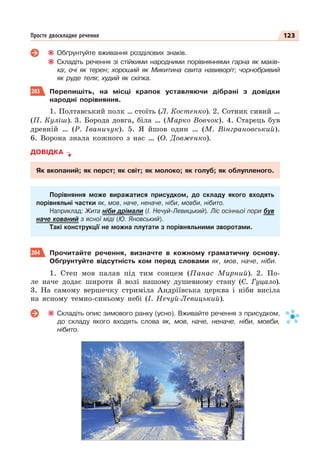 123
Просте двоскладне речення
Обґрунтуйте вживання розділових знаків.
Складіть речення зі стійкими народними порівняннями гарна як маків-
ка; очі як терен; хороший як Микитина свита навиворіт; чорнобривий
як руде теля; худий як скіпка.
203 Перепишіть, на місці крапок уставляючи дібрані з довідки
народні порівняння.
1. Полтавський полк … стоїть (Л. Костенко). 2. Сотник сивий …
(П. Куліш). 3. Борода довга, біла … (Марко Вовчок). 4. Старець був
древній … (Р. Іваничук). 5. Я йшов один … (М. Вінграновський).
6. Ворона знала кожного з нас … (О. Довженко).
ДОВІДКА
Як вкопаний; як перст; як світ; як молоко; як голуб; як облупленого.
Порівняння може виражатися присудком, до складу якого входять
порівняльні частки як, мов, наче, неначе, ніби, мовби, нібито.
Наприклад: Жита ніби дрімали (І. Нечуй-Левицький). Ліс осінньої пори був
наче кований з ясної міді (Ю. Яновський).
Такі конструкції не можна плутати з порівняльними зворотами.
204 Прочитайте речення, визначте в кожному граматичну основу.
Обґрунтуйте відсутність ком перед словами як, мов, наче, ніби.
1. Степ мов палав під тим сонцем (Панас Мирний). 2. По-
ле наче додає широти й волі нашому душевному стану (Є. Гуцало).
3. На самому вершечку стриміла Андріївська церква і ніби висіла
на ясному темно-синьому небі (І. Нечуй-Левицький).
Складіть опис зимового ранку (усно). Вживайте речення з присудком,
до складу якого входять слова як, мов, наче, неначе, ніби, мовби,
нібито.
 