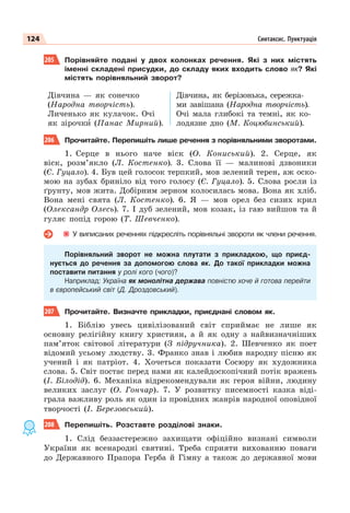124 Синтаксис. Пунктуація
205 Порівняйте подані у двох колонках речення. Які з них містять
іменні складені присудки, до складу яких входить слово як? Які
містять порівняльний зворот?
Дівчина — як сонечко
(Народна творчість).
Личенько як кулачок. Очі
як зірочкè (Панас Мирний).
Дівчина, як берізонька, сережка-
ми завішана (Народна творчість).
Очі мала глибокі та темні, як ко-
лодязне дно (М. Коцюбинський).
206 Прочитайте. Перепишіть лише речення з порівняльними зворотами.
1. Серце в нього наче віск (О. Кониський). 2. Серце, як
віск, розм’якло (Л. Костенко). 3. Слова її — малинові дзвоники
(Є. Гуцало). 4. Був цей голосок терпкий, мов зелений терен, аж оско-
мою на зубах бриніло від того голосу (Є. Гуцало). 5. Слова росли із
ґрунту, мов жита. Добірним зерном колосилась мова. Вона як хліб.
Вона мені свята (Л. Костенко). 6. Я — мов орел без сизих крил
(Олександр Олесь). 7. І дуб зелений, мов козак, із гаю вийшов та й
гуляє попід горою (Т. Шевченко).
У виписаних реченнях підкресліть порівняльні звороти як члени речення.
Порівняльний зворот не можна плутати з прикладкою, що приєд-
нується до речення за допомогою слова як. До такої прикладки можна
поставити питання у ролі кого (чого)?
Наприклад: Україна як монолітна держава повністю хоче й готова перейти
в європейський світ (Д. Дроздовський).
207 Прочитайте. Визначте прикладки, приєднані словом як.
1. Біблію увесь цивілізований світ сприймає не лише як
основну релігійну книгу християн, а й як одну з найвизначніших
пам’яток світової літератури (З підручника). 2. Шевченко як поет
відомий усьому людству. 3. Франко знав і любив народну пісню як
учений і як патріот. 4. Хочеться показати Сосюру як художника
слова. 5. Світ постає перед нами як калейдоскопічний потік вражень
(І. Білодід). 6. Механіка відрекомендували як героя війни, людину
великих заслуг (О. Гончар). 7. У розвитку писемності казка віді-
грала важливу роль як один із провідних жанрів народної оповідної
творчості (І. Березовський).
208 Перепишіть. Розставте розділові знаки.
1. Слід беззастережно захищати офіційно визнані символи
України як всенародні святині. Треба сприяти вихованню поваги
до Державного Прапора Герба й Гімну а також до державної мови
 