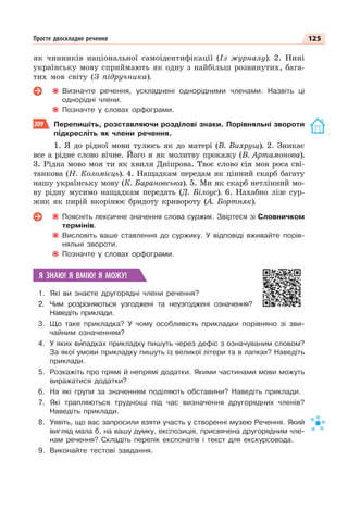 125
Просте двоскладне речення
як чинників національної самоідентифікації (Із журналу). 2. Нині
українську мову сприймають як одну з найбільш розвинутих, бага-
тих мов світу (З підручника).
Визначте речення, ускладнені однорідними членами. Назвіть ці
однорідні члени.
Позначте у словах орфограми.
209 Перепишіть, розставляючи розділові знаки. Порівняльні звороти
підкресліть як члени речення.
1. Я до рідної мови тулюсь як до матері (В. Вихрущ). 2. Зникає
все а рідне слово вічне. Його я як молитву прокажу (В. Артамонова).
3. Рідна мово моя ти як хвиля Дніпрова. Твоє слово сія мов роса сві-
танкова (Н. Коломієць). 4. Нащадкам передам як цінний скарб багату
нашу українську мову (К. Барановська). 5. Ми як скарб нетлінний мо-
ву рідну мусимо нащадкам передать (Д. Білоус). 6. Нахабно лізе сур-
жик як пирій вкорінює бридоту кривороту (А. Бортняк).
Поясніть лексичне значення слова суржик. Звіртеся зі Словничком
термінів.
Висловіть ваше ставлення до суржику. У відповіді вживайте порів-
няльні звороти.
Позначте у словах орфограми.
Я ЗНАЮ! Я ВМІЮ! Я МОЖУ!
1. Які ви знаєте другорядні члени речення?
2. Чим розрізняються узгоджені та неузгоджені означення?
Наведіть приклади.
3. Що таке прикладка? У чому особливість прикладки порівняно зі зви-
чайним означенням?
4. У яких вèпадках прикладку пишуть через дефіс з означуваним словом?
За якої умови прикладку пишуть із великої літери та в лапках? Наведіть
приклади.
5. Розкажіть про прямі й непрямі додатки. Якими частинами мови можуть
виражатися додатки?
6. На які групи за значенням поділяють обставини? Наведіть приклади.
7. Які трапляються труднощі під час визначення другорядних членів?
Наведіть приклади.
8. Уявіть, що вас запросили взяти участь у створенні музею Речення. Який
вигляд мала б, на вашу думку, експозиція, присвячена другорядним чле-
нам речення? Складіть перелік експонатів і текст для екскурсовода.
9. Виконайте тестові завдання.
 