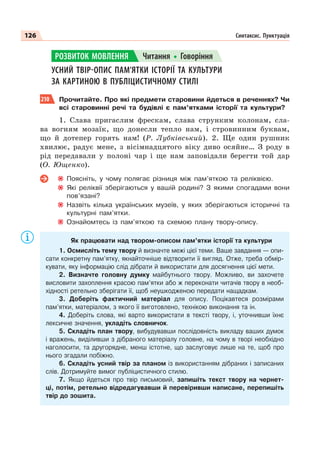 126 Синтаксис. Пунктуація
УСНИЙ ТВІР-ОПИС ПАМ’ЯТКИ ІСТОРІЇ ТА КУЛЬТУРИ
ЗА КАРТИНОЮ В ПУБЛІЦИСТИЧНОМУ СТИЛІ
210 Прочитайте. Про які предмети старовини йдеться в реченнях? Чи
всі старовинні речі та будівлі є пам’ятками іcторії та культури?
1. Слава пригаслим фрескам, слава струнким колонам, сла-
ва вогням мозаїк, що донесли тепло нам, і стровинним буквам,
що й дотепер горять нам! (Р. Лубківський). 2. Ще один рушник
хвилює, радує мене, з вісімнадцятого віку диво осяйне… З роду в
рід передавали у полоні чар і ще нам заповідали берегти той дар
(О. Ющенко).
Поясніть, у чому полягає різниця між пам’яткою та реліквією.
Які реліквії зберігаються у вашій родині? З якими спогадами вони
пов’язані?
Назвіть кілька українських музеїв, у яких зберігаються історичні та
культурні пам’ятки.
Ознайомтесь із пам’яткою та схемою плану твору-опису.
Як працювати над твором-описом пам’ятки історії та культури
1. Осмисліть тему твору й визначте межі цієї теми. Ваше завдання — опи-
сати конкретну пам’ятку, якнайточніше відтворити її вигляд. Отже, треба обмір-
кувати, яку інформацію слід дібрати й використати для досягнення цієї мети.
2. Визначте головну думку майбутнього твору. Можливо, ви захочете
висловити захоплення красою пам’ятки або ж переконати читачів твору в необ-
хідності ретельно зберігати її, щоб неушкодженою передати нащадкам.
3. Доберіть фактичний матеріал для опису. Поцікавтеся розмірами
пам’ятки, матеріалом, з якого її виготовлено, технікою виконання та ін.
4. Доберіть слова, які варто використати в тексті твору, і, уточнивши їхнє
лексичне значення, укладіть словничок.
5. Складіть план твору, вибудувавши послідовність викладу ваших думок
і вражень, виділивши з дібраного матеріалу головне, на чому в творі необхідно
наголосити, та другорядне, менш істотне, що заслуговує лише на те, щоб про
нього згадали побіжно.
6. Складіть усний твір за планом із використанням дібраних і записаних
слів. Дотримуйте вимог публіцистичного стилю.
7. Якщо йдеться про твір письмовий, запишіть текст твору на чернет-
ці, потім, ретельно відредагувавши й перевіривши написане, перепишіть
твір до зошита.
РОЗВИТОК МОВЛЕННЯ Читання Говоріння
 