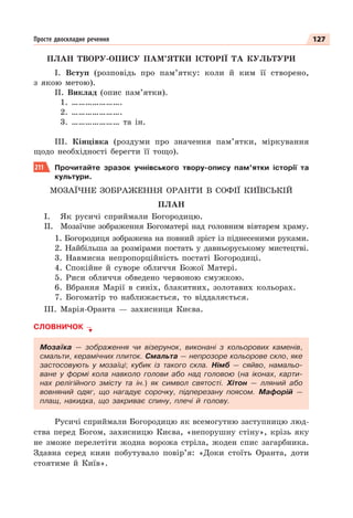 127
Просте двоскладне речення
ПЛАН ТВОРУ-ОПИСУ ПАМ’ЯТКИ ІСТОРІЇ ТА КУЛЬТУРИ
І. Вступ (розповідь про пам’ятку: коли й ким її створено,
з якою метою).
ІІ. Виклад (опис пам’ятки).
1. ………………….
2. ………………….
3. ………………… та ін.
ІІІ. Кінцівка (роздуми про значення пам’ятки, міркування
щодо необхідності берегти її тощо).
211 Прочитайте зразок учнівського твору-опису пам’ятки історії та
культури.
МОЗАЇЧНЕ ЗОБРАЖЕННЯ ОРАНТИ В СОФІЇ КИЇВСЬКІЙ
ПЛАН
І. Як русичі сприймали Богородицю.
ІІ. Мозаїчне зображення Богоматері над головним вівтарем храму.
1. Богородиця зображена на повний зріст із піднесеними руками.
2. Найбільша за розмірами постать у давньоруському мистецтві.
3. Навмисна непропорційність постаті Богородиці.
4. Спокійне й суворе обличчя Божої Матері.
5. Риси обличчя обведено червоною смужкою.
6. Вбрання Марії в синіх, блакитних, золотавих кольорах.
7. Богоматір то наближається, то віддаляється.
ІІІ. Марія-Оранта — захисниця Києва.
СЛОВНИЧОК
Мозаїка — зображення чи візерунок, виконані з кольорових каменів,
смальти, керамічних плиток. Смальта — непрозоре кольорове скло, яке
застосовують у мозаїці; кубик із такого скла. Німб — сяйво, намальо-
ване у формі кола навколо голови або над головою (на іконах, карти-
нах релігійного змісту та ін.) як символ святості. Хітон — лляний або
вовняний одяг, що нагадує сорочку, підперезану поясом. Мафорій —
плащ, накидка, що закриває спину, плечі й голову.
Русичі сприймали Богородицю як всемогутню заступницю люд-
ства перед Богом, захисницю Києва, «непорушну стіну», крізь яку
не зможе перелетіти жодна ворожа стріла, жоден спис загарбника.
Здавна серед киян побутувало повір’я: «Доки стоїть Оранта, доти
стоятиме й Київ».
 