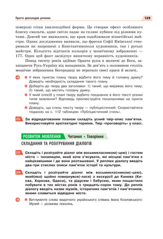 129
Просте двоскладне речення
поверхні стіни хвилеподібної форми. Це створює ефект особливого
блиску смальти, адже світло падає на скляні кубики під різними ку-
тами. Довгий час вважалося, що храм оздоблювали візантійські май-
стри. Однак дослідження виявили, що фрески Софії Київської ство-
рювали як запрошені з Константинополя художники, так і руські
майстри. Кількість відтінків кольорів у мозаїчному зображенні —
177. Один цей факт засвідчує виняткову вправність художників.
Понад тисячу років здіймає Оранта руки в молитві до Бога, за-
хищаючи Русь-Україну від нападників. За дев’ять з половиною століть
мозаїчне зображення Богородиці не втратило своєї краси й величі.
У яких пунктах плану твору відбито його тему й головну думку?
Доведіть необхідність складання такого плану.
Доберіть до твору два заголовки: 1) такий, що виражає його тему;
2) такий, що містить головну думку.
У який спосіб у плані твору відбито поєднання в його тексті різних
типів мовлення? Відповідь проілюструйте посиланнями на пункти
плану.
Доведіть, що стиль тексту твору — публіцистичний. Скористайтеся
поданою на с. 112 таблицею «Публіцистичний стиль».
212 За відредагованим планом складіть усний твір-опис пам’ятки.
Використовуйте архітектурні терміни. Твір «проговоріть» у класі.
СКЛАДАННЯ ТА РОЗІГРУВАННЯ ДІАЛОГІВ
213 Складіть і розіграйте діалог між восьмикласником(-цею) і гостем
міста — іноземцем, який хоче з’ясувати, які місцеві пам’ятки є
найцікавішими і де вони розташовані. У репліки діалогу введіть
два-три стислих описи пам’яток історії та культури.
214 Складіть і розіграйте діалог між восьмикласником(-цею),
який(яка) щойно повернувся(-лася) з екскурсії до Канева (Ки-
єва, Харкова, Одеси), та дідусем і бабусею, яким пощастило
побувати в тих містах років з тридцять-сорок тому. До реплік
діалогу введіть назви музеїв, історичних пам’ятîк і пам’ятників,
якими славиться відвідане місто.
Витлумачте слова видатного українського співака Івана Козловського:
Музей — розмова поколінь.
РОЗВИТОК МОВЛЕННЯ Читання Говоріння
 