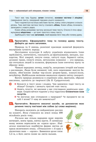 13
Мова — найважливіший засіб спілкування, пізнання і впливу
Текст має таку будову: зачин (початок), основна частина й кінцівка
(завершення тексту, своєрідний підсумок усього сказаного).
Текст поділяється на кілька змістових частин, кожну з яких утворено з кількох
речень. Така змістова частина тексту становить абзац. Кожен абзац починають
записувати з нового рядка.
Кожен абзац розкриває частину загальної теми тексту. Стисло й чітко сфор-
мульована мікротема — це пункт простого плану тексту.
Здебільшого текст має заголовок, який виражає його тему або головну думку.
12 Прочитайте. Сформулюйте тему та головну думку тексту.
Доберіть до нього заголовок.
Природа та її явища, розкішні краєвиди зазвичай формують
внутрішню сутність народу.
Дослідники культури й побуту українців відзначають їхню
мрійливість, поетичність, схильність до фантазування, вигадок, каз-
карства. Білі хмаркè, пекуче сонце, квітучі сади, барвисті квіти,
духмяні трави, співучі птахи, метушлива комашня — уся природа,
що оточувала людей із колиски, формувала їхню поетичну вдачу та
образну мову.
Чимало народних легенд, повір’їв, загадкових історій пов’язано
з рослинами. Люди були впевнені: той, кого переповнює жагуче ба-
жання, обов’язково знайде чар-зілля: розрив-траву, плакун-зілля,
нечуйвітер. Найбільшим везінням вважалося зірвати квітку папороті.
Багата природа розвинула в українців уяву, фантазію, образне
мислення, здатність до творчості (За В. Супруненком).
Визначте в тексті зачин і кінцівку. Чим зумовлено поділ тексту на
абзаци? Складіть і запишіть простий план тексту.
Назвіть почуття, які викликає у вас споглядання українських крає-
видів. Скористайтеся поданим у кінці підручника Словничком назв
почуттів.
Чи вистачає вам спілкування з природою? Чи відчуваєте ви на
собі її вплив? У чому він виявляється?
13 Прочитайте. Визначте лексичні засоби, за допомогою яких
речення тексту пов’язані між собою (ці слова виділено).
Папороть належить до найдавніших рослин
на планеті. Вона з’явилася на землі понад 400
мільйонів років тому.
Рослина має кілька народних назв: перунів
вогнецвіт, вовча трава, квітка щастя. Її латинську
назву можна перекласти як «крило орла». Най-
мення пояснюється подібністю форми листка до
крила величезного птаха. «Пташиною» є й одна з
діалектних назв — «орляк». Заввишки орляк сягає
1,5 м, а його листя схоже на листя пальми.
 