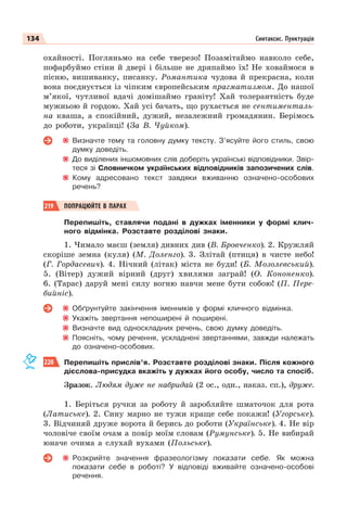 134 Синтаксис. Пунктуація
охайності. Погляньмо на себе тверезо! Позамітаймо навколо себе,
пофарбуймо стіни й двері і більше не дряпаймо їх! Не ховаймося в
пісню, вишиванку, писанку. Романтика чудова й прекрасна, коли
вона поєднується із чіпким європейським прагматизмом. До нашої
м’якої, чутливої вдачі домішаймо граніту! Хай толерантність буде
мужньою й гордою. Хай усі бачать, що рухається не сентименталь-
на кваша, а спокійний, дужий, незалежний громадянин. Берімось
до роботи, українці! (За В. Чуйком).
Визначте тему та головну думку тексту. З’ясуйте його стиль, свою
думку доведіть.
До виділених іншомовних слів доберіть українські відповідники. Звір-
теся зі Словничком українських відповідників запозичених слів.
Кому адресовано текст завдяки вживанню означено-особових
речень?
219 ПОПРАЦЮЙТЕ В ПАРАХ
Перепишіть, ставлячи подані в дужках іменники у формі клич-
ного відмінка. Розставте розділові знаки.
1. Чимало маєш (земля) дивних див (В. Бровченко). 2. Кружляй
скоріше земна (куля) (М. Доленго). 3. Злітай (птиця) в чисте небо!
(Г. Гордасевич). 4. Нічний (літак) міста не буди! (Б. Мозолевський).
5. (Вітер) дужий вірний (друг) хвилями заграй! (О. Кононенко).
6. (Тарас) даруй мені силу вогню навчи мене бути собою! (П. Пере-
бийніс).
Обґрунтуйте закінчення іменників у формі кличного відмінка.
Укажіть звертання непоширені й поширені.
Визначте вид односкладних речень, свою думку доведіть.
Поясніть, чому речення, ускладнені звертаннями, завжди належать
до означено-особових.
220 Перепишіть прислів’я. Розставте розділові знаки. Після кожного
дієслова-присудка вкажіть у дужках його особу, число та спосіб.
Зразок. Людям дуже не набридай (2 ос., одн., наказ. сп.), друже.
1. Беріться ручки за роботу й заробляйте шматочок для рота
(Латиське). 2. Сину марно не тужи краще себе покажи! (Угорське).
3. Відчиняй друже ворота й берись до роботи (Українське). 4. Не вір
чоловіче своїм очам а повір моїм словам (Румунське). 5. Не вибирай
юначе очима а слухай вухами (Польське).
Розкрийте значення фразеологізму показати себе. Як можна
показати себе в роботі? У відповіді вживайте означено-особові
речення.
 
