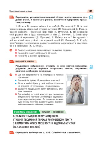 135
Просте односкладне речення
221 Перепишіть, уставляючи пропущені літери та розставляючи роз-
ділові знаки. У кожному з речень визначте й підкресліть грама-
тичну основу.
1. З..мля Ві..чизни квітни і ж..ви! (Л. Костенко). 2. В ок..ані
рідного народу відкр..вай духовні острови! (В. Симоненко). 3. Розз..р-
німося навколо і полюбімо цей світ! (В. Шевчук). 4. Не оскверни
свій рідний дім а будь господарем у нім (Л. Ржегак). 5. Знай ціну
і дружбі й ворожнечі (Д. Луценко). 6. Кебету ма..ш? То крутись і
дій не вішай носа у біді і не втрачай надій (С. Литвин). 7. У добу
комп’ютерів та космічних польотів дивімося одночасно і в сьогоден-
ня і в майбутнє (Т. Злобіна).
Поясніть вислови океан народу та духовні острови.
Розкрийте зміст останнього речення.
Позначте у словах орфограми.
222 ПОПРАЦЮЙТЕ В ГРУПАХ
Роздивіться зображення, створіть із ним постер-мотиватор,
додавши два-три варіанти актуальних девізів, виражених
означено-особовими реченнями.
Що ви зобразили б на постерах із такими
підписами:
Засинай із мрією. Прокидайся з метою!
Вірте в себе! Вірте у свої здібності! Інакше
не станете ні успішними, ні щасливими.
Варіанти придуманих вами зображень опи-
шіть словами.
Організуйте в класі конкурс на створення
актуального постера-мотиватора, адресова-
ного передовсім учням. До поданого на кон-
курс ескізу постера додайте девіз, вираже-
ний означено-особовим реченням.
ОСОБЛИВОСТІ БУДОВИ ОПИСУ МІСЦЕВОСТІ.
СТИСЛИЙ ПИСЬМОВИЙ ПЕРЕКАЗ РОЗПОВІДНОГО ТЕКСТУ
З ЕЛЕМЕНТАМИ ОПИСУ МІСЦЕВОСТІ В ХУДОЖНЬОМУ СТИЛІ
(ЗА СКЛАДНИМ ПЛАНОМ)
223 Опрацюйте таблицю на с. 136. Ознайомтеся з правилом.
РОЗВИТОК МОВЛЕННЯ Читання Говоріння
 
