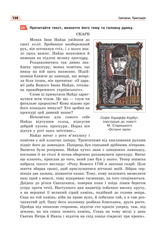 138 Синтаксис. Пунктуація
226 Прочитайте текст, визначте його тему та головну думку.
СКАРБ
Монах Іван Найда увійшов до
своєї келії. Зробивши необережний
рух, він штовхнув стіл, і з нього впа-
ло щось важке. Найда нахилився й
намацав на підлозі велику проскуру.
Роздивляючись так дивно зна-
йдену проскуру, монах помітив, що
внизу на ній щось написано. Підій-
шовши ближче до лампади, що жеврі-
ла біля ікони, він прочитав: «О здра-
вії раба Божого Івана Найди, гетьма-
на правобережного українського».
Слова ці примусили Найду здриґ-
нутися всім тілом. Це що — глум чи
фатальне пророцтво? Кому відомо про
його козацьке минуле? Хто зробив на
проскурі цей дивний напис?
Непомітно для самого себе
Найда відчувши голод, відкусив
добрий кусень проскури. Нараз він
відчув у роті щось неїстівне…
Найда витяг з рота м’якушку і
помітив у ній клаптик паперу. Тремтячими від хвилювання руками
підніс його до лампадки. Папірець був списаний дрібними літерами.
Записка була розірвана. Найда хутко зняв з ланцюжка лампадку,
поставив її на столі й почав обережно розламувати проскуру. Витяг
ще клапоть, приклав до того, який уже був у нього. Тепер записка
набрала такого вигляду: «Року Божого 1750 я закопав скарб. Ціле
життя збирав гроші, щоб прислужитися вітчизні моїй. Зібрав чер-
вінців два казани, діамантів казан. Тому, кому належить визволити
наш край з неволі, тому відкриваю таємницю, на того сподіваються.
Доїдеш до річки Саксаганки, поверни коня і поїдь лівим берегом
угору проти течії. Наступного дня надвечір побачиш високу кручу,
а на вершині її великий сірий камінь, подібний до голови вепра.
Сядь на той камінь, ніби на праве вухо, й побачиш гай, а в гаю роз-
чахнутий дуб. Одну його половину розбила блискавка, друга росте.
Пройди під похилою стороною, відлічи сто кроків уперед, там, під
землею, на пів списа лежить камінь. Стань на тому місці у день
Святих Петра й Павла і відлічи на схід сонця сімдесят три кроки».
Софія Караффа-Корбут.
Ілюстрація до повісті
М. Старицького
«Останні орли»
 