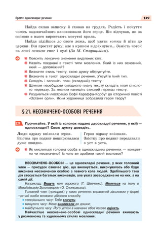 139
Просте односкладне речення
Найда склав записку й сховав на грудях. Радість і почуття
чогось надзвичайного наповнювали його серце. Він відчував, як за
спèною в нього виростають могутні крила.
Найда підійшов до свого ложа, щоб узяти чотки й піти до
церкви. Він простяг руку, але з криком відсахнувся… Замість чоток
на ложі лежали спис і кулі (За М. Старицьким).
Поясніть лексичне значення виділених слів.
Назвіть поєднані в тексті типи мовлення. Який із них основний,
який — допоміжний?
Визначте стиль тексту, свою думку обґрунтуйте.
Визначте в тексті односкладні речення, з’ясуйте їхній тип.
Складіть і запишіть план (складний) тексту.
Шляхом перебудови складного плану тексту складіть план стисло-
го переказу. За планом напишіть стислий переказ тексту.
Роздивіться ілюстрацію Софії Караффа-Корбут до історичної повісті
«Останні орли». Яким художниця зобразила героя твору?
§21. НЕОЗНАЧЕНО-ОСОБОВІ РЕЧЕННЯ
227 Прочитайте. У якій із колонок подано двоскладні речення, у якій —
односкладні? Свою думку доведіть.
Люди одразу впізнали героя.
Звістка про подвиг поширювалася
дуже швидко.
Героя одразу впізнали.
Звістку про подвиг передавали
з уст в уста.
Як мислиться головна особа в односкладних реченнях — конкрет-
но чи неозначено? Із чого ви зробили такий висновок?
НЕОЗНАЧЕНО-ОСОБОВІ — це односкладні речення, у яких головний
член — присудок означає дію, що виконується, виконувалась або буде
виконана неозначеною особою з певного кола людей. Здебільшого така
дія стосується багатьох виконавців, але увага зосереджена не на них, а на
самій дії.
Наприклад: Ведуть коня вороного (Т. Шевченко). Моляться на ікону в
Михайлівськім Золотоверхім (О. Слоньовська).
Головний член (присудок) у таких реченнях виражений дієсловом у формі
третьої особи множини дійсного способу:
теперішнього часу: Тебе кличуть;
минулого часу: Мене викликали до дошки;
майбутнього часу: Його успіхи в навчанні обов’язково оцінять.
Найчастіше неозначено-особові односкладні речення вживають
у розмовному та художньому стилях мовлення.
 