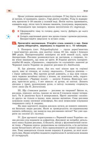 14 Вступ
Орляк успішно використовують кулінари. У їжу йдуть його моло-
ді пагони, їх називають «рахіс». Сирі рахіси отруйні. Тому їх відварю-
ють протягом 5–10 хвилин у солоній воді. Потім пагони промивають,
зливають воду, після чого їх можна смажити, тушкувати, маринувати.
Розповідати про папороть можна нескінченно (Із журналу).
Сформулюйте тему та головну думку тексту. Доберіть до нього
заголовок.
Складіть жартівливий діалог між орлом-птахом і орляком-рослиною.
Використовуйте звертання та вставні слова.
14 Прочитайте висловлення. З’ясуйте стиль кожного з них. Свою
думку обґрунтуйте, звірившись із поданою на с. 15 таблицею.
І. Папороть (лат. Polуpodiophуta) — група дерев’янистих
і трав’янистих рослин, яка налічує понад 10 тис. видів і близько
300 родів. Папоротеподібні поширені по всій земній кулі, крім
Антарктиди. Рослина розмножується не насінням, а спорами, то-
му вчені вважають, що вона не цвіте. В Україні ростуть папороте-
подібні 65 видів. «Гронянка», «марсилія» та «сальвінія» занесені до
Червоної книги України як рідкісні рослини (Із довідника).
ІІ. Іде дівчина лісом. Аж ось такі пішли яри та стрімкі
кручі, вже ні стежки, ні голосу людського… Глянула дівчина —
і серце зайшлося. Під кручею ручай дзвенить, а над ним схили-
лася червона вогнåнна квітка з ясним, як шматочок неба, сердеч-
ком усередині. «Чарівне зілля!» — шепоче Улянка. Кинулася впе-
ред, простягла руку… І все зникло: ні ручая, ні квітки. Лежить
дівчина у траві, розкинувши руки, а світлу галявину стережуть
густі липи (За О. Донченком).
ІІІ. Що з’явилося раніше — рослини чи тварини? Звісно ж,
рослини, підказує логіка, інакше не могли б існувати перші чотири-
ногі. Та й двоногим було б непереливки. Проте значення «зелено-
го друга» не тільки в цьому, воно значно вагоміше. Саме рослини
зумовили появу кисневої атмосфери, без якої немислиме існування
тваринного світу й людини.
На знак вдячності людина доклала зусиль до повного зникнен-
ня багатьох видів рослин. Коли ж громадськість по-справжньому
оцінить небезпеку, що нависла над рослинним світом? Час уже вда-
рити на сполох! (Із газети).
ІV. Для зручності користування в «Червоній книзі України» на-
зви рослин слід подавати за алфавітом. Документ не потребує деталь-
ного опису будови рослини, її біології, місця у філогенетичній систе-
мі тощо. «Червона книга» розрахована на спеціалістів, а їм достатньо
назви ботанічного об’єкта і його приналежності до певної групи рос-
лин. Тому наводяться тільки назви порядку й родини, до якої нале-
жить вид. Назви потрібно подавати українською й латинською мовами
(З інструкції).
 
