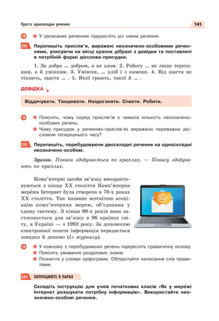 141
Просте односкладне речення
У записаних реченнях підкресліть усі члени речення.
232 Перепишіть прислів’я, виражені неозначено-особовими речен-
нями, уписуючи на місці крапок дібрані з довідки та поставлені
в потрібній формі дієслова-присудки.
1. За добро … добром, а не злом. 2. Роботу … не лише терпін-
ням, а й умінням. 3. Уміючи, … хліб і з каменя. 4. Від щастя не
тікають, щастя … . 5. Якої грають, такої й … .
ДОВІДКА
Віддячувати. Танцювати. Наздоганяти. Спекти. Робити.
Поясніть, чому серед прислів’їв є чимала кількість неозначено-
особових речень.
Чому присудок у реченнях-прислів’ях виражено переважно діє-
словом теперішнього часу?
233 Перепишіть, перебудовуючи двоскладні речення на односкладні
неозначено-особові.
Зразок. Повага здобувається по краплях. — Повагу здобува-
ють по краплях.
Комп’ютерні засоби зв’язку використо-
вуються з кінця ХХ століття Комп’ютерна
мерåжа Інтернет була створена в 70-х роках
ХХ століття. Так названо всесвітню асоці-
ацію комп’ютерних мереж, об’єднаних у
єдину систему. З кінця 90-х років вона за-
стосовується для зв’язку в 96 країнах сві-
ту, в Україні — з 1992 року. За допомогою
електронної пошти інформація передається
швидко й дешево (Із журналу).
У кожному з перебудованих речень підкресліть граматичну основу.
Поясніть уживання розділових знаків.
Позначте у словах орфограми. Обґрунтуйте написання слів прави-
лами.
234 ПОПРАЦЮЙТЕ В ПАРАХ
Складіть інструкцію для учнів початкових класів «Як у мерåжі
Інтернет розшукати потрібну інформацію». Використайте нео-
значено-особові речення.
 