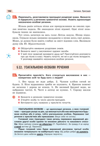142 Синтаксис. Пунктуація
235 Перепишіть, розставляючи пропущені розділові знаки. Визначте
й підкресліть у реченнях граматичні основи. Укажіть односкладні
неозначено-особові речення.
Кілька разів злітала пісня але прокружлявши на кволих кри-
лах немічно падала. Не знаходили пісні відомої. Одні пісні поза-
бували інших не навчилися.
Тут хтось затягнув на весь голос Летіла зозуля. Пісню підхо-
пили. Співали вільно впевнено вкладаючи в пісню якісь свої думки.
Може, ці думки були навіть глибші за зміст відомих слів. Виливали
душу (За Ю. Мушкетиком).
Обґрунтуйте вживання розділових знаків.
Визначте вжиті у висловленні художні засоби.
У якій пісні зазвичай виливаєте душу ви? Приготуйтеся розповісти
про цю пісню в класі. Назвіть почуття, які ви в цю пісню вкладаєте.
У розповіді вживайте неозначено-особові речення.
§22. УЗАГАЛЬНЕНО-ОСОБОВІ РЕЧЕННЯ
236 Прочитайте прислів’я. Кого стосується висловлене в них —
конкретних осіб чи будь-кого з людей?
1. Без труда не жди добра. 2. Чужим хлібом ситий не
будеш. 3. Біля мурашника грибів не шукають. 4. Криком пожежі
не загасиш і дерева не втнеш. 5. Не виливай брудної води, не
набравши чистої. 6. Честі в аптеці не купиш. 7. Сорому милом
не відмиєш.
Визначте в реченнях граматичні основи.
З’ясуйте особу та число дієслів-присудків.
Витлумачте суть названих у прислів’ях почуттів.
УЗАГАЛЬНЕНО-ОСОБОВІ — це односкладні речення, у яких головний
член — присудок указує на дію, що виконується або має виконуватися будь-
якою особою або й усіма, тобто узагальненою особою. Переважно такі
речення є прислів’ями або приказками: Вище себе не скочиш.
Головний член (присудок) таких речень переважно виражений діє-
словом другої особи однини чи множини дійсного та наказового спосо-
бів: Мене зміїним словом не обкрутиш (П. Перебийніс). За правду й за народ
ставай життям (Д. Павличко).
Рідше головний член буває виражений дієсловом третьої особи
множини теперішнього чи майбутнього часу: Від добра добра не шукають.
За битого двох небитих дають (Народна творчість).
 