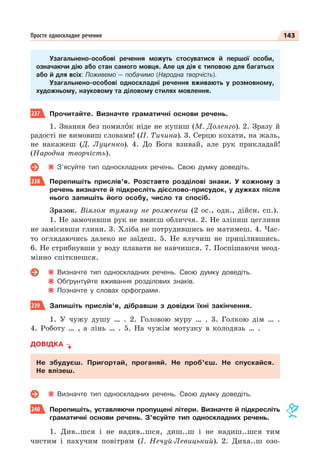 143
Просте односкладне речення
Узагальнено-особові речення можуть стосуватися й першої особи,
означаючи дію або стан самого мовця. Але ця дія є типовою для багатьох
або й для всіх: Поживемо — побачимо (Народна творчість).
Узагальнено-особові односкладні речення вживають у розмовному,
художньому, науковому та діловому стилях мовлення.
237 Прочитайте. Визначте граматичні основи речень.
1. Знання без помилîк ніде не купиш (М. Доленго). 2. Зразу й
радості не вимовиш словами! (П. Тичина). 3. Серцю кохати, на жаль,
не накажеш (Д. Луценко). 4. До Бога взивай, але рук прикладай!
(Народна творчість).
З’ясуйте тип односкладних речень. Свою думку доведіть.
238 Перепишіть прислів’я. Розставте розділові знаки. У кожному з
речень визначте й підкресліть дієслово-присудок, у дужках після
нього запишіть його особу, число та спосіб.
Зразок. Віялом туману не розженеш (2 ос., одн., дійсн. сп.).
1. Не замочивши рук не вмиєш обличчя. 2. Не зліпиш цеглини
не замісивши глини. 3. Хліба не потрудившись не матимеш. 4. Час-
то оглядаючись далеко не заїдеш. 5. Не влучиш не прицілившись.
6. Не стрибнувши у воду плавати не навчишся. 7. Поспішаючи неод-
мінно спіткнешся.
Визначте тип односкладних речень. Свою думку доведіть.
Обґрунтуйте вживання розділових знаків.
Позначте у словах орфограми.
239 Запишіть прислів’я, дібравши з довідки їхні закінчення.
1. У чужу душу … . 2. Головою муру … . 3. Голкою дім … .
4. Роботу … , а лінь … . 5. На чужім мотузку в колодязь … .
ДОВІДКА
Не збудуєш. Пригортай, проганяй. Не проб’єш. Не спускайся.
Не влізеш.
Визначте тип односкладних речень. Свою думку доведіть.
240 Перепишіть, уставляючи пропущені літери. Визначте й підкресліть
граматичні основи речень. З’ясуйте тип односкладних речень.
1. Див..шся і не надив..шся, диш..ш і не надиш..шся тим
чистим і пахучим повітрям (І. Нечуй-Левицький). 2. Диха..ш озо-
 