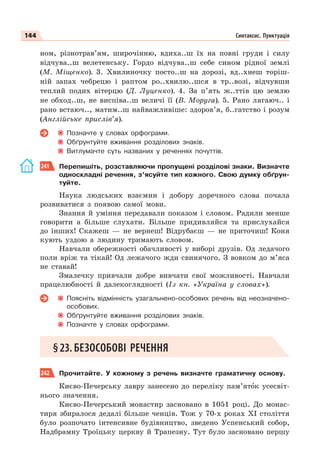 144 Синтаксис. Пунктуація
ном, різнотрав’ям, широчінню, вдиха..ш їх на повні груди і силу
відчува..ш велетенську. Гордо відчува..ш себе сином рідної землі
(М. Міщенко). 3. Хвилиночку посто..ш на дорозі, вд..хнеш торіш-
ній запах чебрецю і раптом ро..хвилю..шся в тр..возі, відчувши
теплий подих вітерцю (Д. Луценко). 4. За п’ять ж..ттів цю землю
не обход..ш, не виспіва..ш величі її (В. Моруга). 5. Рано лягаюч.. і
рано встаюч.., матим..ш найважливіше: здоров’я, б..гатство і розум
(Англійське прислів’я).
Позначте у словах орфограми.
Обґрунтуйте вживання розділових знаків.
Витлумачте суть названих у реченнях почуттів.
241 Перепишіть, розставляючи пропущені розділові знаки. Визначте
односкладні речення, з’ясуйте тип кожного. Свою думку обґрун-
туйте.
Наука людських взаємин і добору доречного слова почала
розвиватися з появою самої мови.
Знання й уміння передавали показом і словом. Радили менше
говорити а більше слухати. Більше придивляйся та прислухайся
до інших! Скажеш — не вернеш! Відрубаєш — не приточиш! Коня
кують уздою а людину тримають словом.
Навчали обережності обачливості у виборі друзів. Од ледачого
поли вріж та тікай! Од лежачого жди свинячого. З вовком до м’яса
не ставай!
Змалечку привчали добре вивчати свої можливості. Навчали
працелюбності й далекоглядності (Із кн. «Україна у словах»).
Поясніть відмінність узагальнено-особових речень від неозначено-
особових.
Обґрунтуйте вживання розділових знаків.
Позначте у словах орфограми.
§23. БЕЗОСОБОВІ РЕЧЕННЯ
242 Прочитайте. У кожному з речень визначте граматичну основу.
Києво-Печерську лавру занесено до переліку пам’ятîк усесвіт-
нього значення.
Києво-Печерський монастир засновано в 1051 році. До монас-
тиря збиралося дедалі більше ченців. Тож у 70-х роках XI століття
було розпочато інтенсивне будівництво, зведено Успенський собор,
Надбрамну Троїцьку церкву й Трапезну. Тут було засновано першу
 