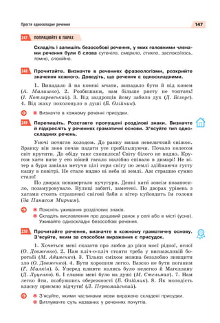 147
Просте односкладне речення
247 ПОПРАЦЮЙТЕ В ПАРАХ
Складіть і запишіть безособові речення, у яких головними члена-
ми речення були б слова сутеніло, смеркло, стихло, заспокоїлось,
темно, спокійно.
248 Прочитайте. Визначте в реченнях фразеологізми, розкрийте
значення кожного. Доведіть, що речення є односкладними.
1. Випадало й на коневі мчати, випадало бути й під конем
(А. Малишко). 2. Розбишаки, вам більше рясту не топтать!
(І. Котляревський). 3. Від заздрощів йому забило дух (Д. Білоус).
4. Від жаху похолонуло в душі (Б. Олійник).
Визначте в кожному реченні присудки.
249 Перепишіть. Розставте пропущені розділові знаки. Визначте
й підкресліть у реченнях граматичні основи. З’ясуйте тип одно-
складних речень.
Уночі потягло холодом. До ранку випав невеличкий сніжок.
Зранку він знов почав падати усе прибільшуючи. Почало колесом
світ крутити. До обіду таке схопилося! Світу білого не видно. Кру-
гом хати наче у сто кîней гасало жалібно співало в димарі! Не ві-
тер а буря завіяла метучи цілі гори снігу по землі здіймаючи густу
кашу в повітрі. Не стало видно ні неба ні землі. Аж страшно сумно
стало!
По дворах понавертало кучугури. Деякі хатè зовсім позаноси-
ло, позамуровувало. Вулиці забиті, заметені. По дворах урівень з
хатами стоять страшенні снігові баби а вітер куйовдить їм голови
(За Панасом Мирним).
Поясніть уживання розділових знаків.
Складіть висловлення про дощовий ранок у селі або в місті (усно).
Уживайте односкладні безособові речення.
250 Прочитайте речення, визначте в кожному граматичну основу.
З’ясуйте, яким за способом вираження є присудок.
1. Хочеться мені сказати про любов до ріки моєї рідної, ясної
(О. Довженко). 2. Нам пліч-о-пліч стояти треба у виснажливій бо-
ротьбі (М. Адаменко). 3. Тільки сміхом можна беззлобно знищити
зло (О. Довженко). 4. Бути хорошим легко. Важко не бути поганим
(Г. Малкін). 5. Уперед пливти колись було нелегко й Магеллану
(Д. Луценко). 6. І славно мені було на душі (М. Стельмах). 7. Нам
легко йти, позбувшись обережності (Б. Олійник). 8. Як молодість
власну приємно відчути! (Л. Первомайський).
З’ясуйте, якими частинами мови виражено складені присудки.
Витлумачте суть названих у реченнях почуттів.
 