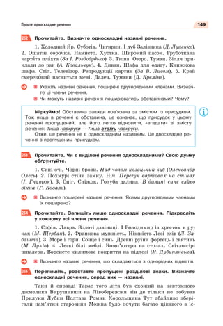 149
Просте односкладне речення
252 Прочитайте. Визначте односкладні називні речення.
1. Холодний Яр. Суботів. Чигирин. І дуб Залізняка (Д. Луценко).
2. Ошатна сорочка. Намисто. Хустка. Широкий пасок. Груботкана
картàта плàхта (За І. Роздобудько). 3. Тиша. Озеро. Туман. Зілля при-
клади до ран (А. Ковальчук). 4. Диван. Шафа для одягу. Книжкова
шафа. Стіл. Телевізор. Репродукції картин (За В. Лисом). 5. Край
смерекîвий насниться мені. Далеч. Тумани (Д. Кремінь).
Укажіть називні речення, поширені другорядними членами. Визнач-
те ці члени речення.
Чи можуть називні речення поширюватись обставинами? Чому?
Міркуймо! Обставина завжди пов’язана за змістом із присудком.
Тож якщо в реченні є обставина, це означає, що присудок у цьому
реченні пропущений, але його легко відновити, «вгадати» зі змісту
речення: Тиша навкруги — Тиша стоїть навкруги.
Отже, це речення не є односкладним називним. Це двоскладне ре-
чення з пропущеним присудком.
253 Прочитайте. Чи є виділені речення односкладними? Свою думку
обґрунтуйте.
1. Сині очі, Чорні брови. Над чолом козацький чуб (Олександр
Олесь). 2. Похмурі стіни замку. Ніч. Перегук вартових на стінах
(І. Гнатюк). 3. Сніг. Сніжок. Голуба далина. В далині синє сяйво
вікна (Г. Коваль).
Визначте поширені називні речення. Якими другорядними членами
їх поширено?
254 Прочитайте. Запишіть лише односкладні речення. Підкресліть
у кожному всі члени речення.
1. Софія. Лавра. Золоті дзвіниці. І Володимир із хрестом в ру-
ках (М. Щербак). 2. Франкова мужність. Ніжність Лесі слів (Л. За-
башта). 3. Море і гори. Сонце і синь. Древні руїни фортець і святинь
(М. Луків). 4. Легкі білі меблі. Комп’ютери на столах. Світло-сірі
шпалери. Ворсисте килимове покриття на підлозі (Я. Дубинянська).
Визначте називні речення, що складаються з однорідних підметів.
255 Перепишіть, розставте пропущені розділові знаки. Визначте
односкладні речення, серед них — називні.
Таки й справді Тарас того літа був схожий на невтомного
джмелика Вирушивши на Лівобережжя він де тільки не побував
Прилуки Лубни Полтава Ромни Хорольщина Тут дбайливо збері-
гали пам’ятки старовини Можна було почути багато цікавого з іс-
 