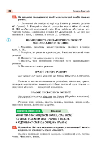152 Синтаксис. Пунктуація
261 За вказаною послідовністю зробіть синтаксичний розбір поданих
речень.
1. Лимонний сік вечірньої зорі над Києвом у лютому розлито
(Є. Гуцало). 2. Розкрийте зіниці, розкрийте серця! (Олег Ольжич).
3. Мій особистий невеличкий світ. Ясне цвітіння яблуневих віт.
Турбота батька. Піклування неньки (Л. Дмитерко). 4. Це про нас
написали і пісні, і романи, й поеми (Л. Забашта).
ПОСЛІДОВНІСТЬ СИНТАКСИЧНОГО РОЗБОРУ
ОДНОСКЛАДНОГО РЕЧЕННЯ
1. Складіть загальну характеристику простого речення
(див. с. 98).
2. З’ясуйте, чи речення односкладне. Визначте головний член
речення.
3. Визначте тип односкладного речення.
4. Назвіть, чим виражений головний член односкладного
речення.
5. Визначте всі члени речення.
ЗРАЗОК УСНОГО РОЗБОРУ
На чужині вітчизну цінують ще більше (Народна творчість).
Речення за метою висловлювання розповідне, неокличне, просте,
поширене, односкладне, неозначено-особове; головний член речення —
присудок цінують — виражений дієсловом.
ЗРАЗОК ПИСЬМОВОГО РОЗБОРУ
На чужині вітчизну цінують ще більше (Народна творчість).
Речення розп, неокл., просте, пошир., односкл., неозн.-особ.,
присудок вираж. дієсловом цінують.
УСНИЙ ТВІР-ОПИС МІСЦЕВОСТІ (ВУЛИЦІ, СЕЛА, МІСТА)
НА ОСНОВІ ОСОБИСТИХ СПОСТЕРЕЖЕНЬ І ВРАЖЕНЬ
У ХУДОЖНЬОМУ СТИЛІ (ЗА СКЛАДНИМ ПЛАНОМ)
262 Прочитайте. Які типи мовлення поєднано у висловленні? Укажіть
речення, які утворюють описи місцевості.
Максим здивовано озирався навколо. Незнайомий луг. Висока
трава. Чагарник. Тиша.
у
у
у
РОЗВИТОК МОВЛЕННЯ Говоріння
 
