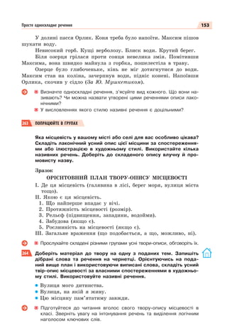 153
Просте односкладне речення
У долині пасся Орлик. Коня треба було напоїти. Максим пішов
шукати воду.
Невисокий горб. Кущі верболозу. Блиск води. Крутий берег.
Біля озерця грілася проти сонця невелика змія. Помітивши
Максима, вона швидко майнула з горбка, пошелестіла в траву.
Озерце було глибоченьке, кінь не міг дотягнутися до води.
Максим став на коліна, зачерпнув води, підніс коневі. Напоївши
Орлика, скочив у сідло (За Ю. Мушкетиком).
Визначте односкладні речення, з’ясуйте вид кожного. Що вони на-
зивають? Чи можна назвати утворені цими реченнями описи лако-
нічними?
У висловленнях якого стилю називні речення є доцільними?
263 ПОПРАЦЮЙТЕ В ГРУПАХ
Яка місцевість у вашому місті або селі для вас особливо цікава?
Складіть лаконічний усний опис цієї місцини за спостереження-
ми або ілюстрацією в художньому стилі. Використайте кілька
називних речень. Доберіть до складеного опису влучну й про-
мовисту назву.
Зразок
ОРІЄНТОВНИЙ ПЛАН ТВОРУ-ОПИСУ МІСЦЕВОСТІ
І. Де ця місцевість (галявина в лісі, берег моря, вулиця міста
тощо).
ІІ. Якою є ця місцевість.
1. Що найперше впадає у вічі.
2. Протяжність місцевості (розмір).
3. Рельєф (підвищення, западини, водойми).
4. Забудова (якщо є).
5. Рослинність на місцевості (якщо є).
ІІІ. Загальне враження (що подобається, а що, можливо, ні).
Прослухайте складені різними групами усні твори-описи, обговоріть їх.
264 Доберіть матеріал до твору на одну з поданих тем. Запишіть
дібрані слова та речення на чернетці. Орієнтуючись на пода-
ний вище план і використовуючи виписані слова, складіть усний
твір-опис місцевості за власними спостереженнями в художньо-
му стилі. Використовуйте називні речення.
Вулиця мого дитинства.
Вулиця, на якій я живу.
Цю місцину пам’ятатиму завжди.
Підготуйтеся до читання вголос свого твору-опису місцевості в
класі. Зверніть увагу на інтонування речень та виділення логічним
наголосом ключових слів.
 