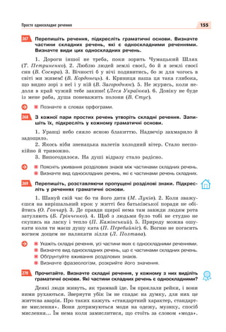 155
Просте односкладне речення
267 Перепишіть речення, підкресліть граматичні основи. Визначте
частини складних речень, які є односкладними реченнями.
Визначте види цих односкладних речень.
1. Дороги іншої не треба, поки зорить Чумацький Шлях
(Т. Петриненко). 2. Люблю людей землі своєї, бо й я землі своєї
син (В. Сосюра). 3. Вічності б у вічі подивитись, бо ж для чогось в
світі ми живем! (В. Кордонець). 4. Криниця наша ця така глибока,
що видно зорі з неї і у ній (В. Загороднюк). 5. Не журись, коли не-
доля в край чужий тебе закине! (Леся Українка). 6. Довіку не буде
із мене раба, душа поневажить полони (В. Стус).
Позначте в словах орфограми.
268 З кожної пари простих речень утворіть складні речення. Запи-
шіть їх, підкресліть у кожному граматичні основи.
1. Уранці небо сяяло ясною блакиттю. Надвечір захмарило й
задощило.
2. Якось ніби зненацька налетів холодний вітер. Стало неспо-
кійно й тривожно.
3. Випогодилося. На душі відразу стало радісно.
Поясніть уживання розділових знаків між частинами складних речень.
Визначте вид односкладних речень, які є частинами речень складних.
269 Перепишіть, розставляючи пропущені розділові знаки. Підкрес-
літь у реченнях граматичні основи.
1. Шануй свій час бо ти його дитя (М. Луків). 2. Коли зважу-
єшся на вирішальний крок у житті без батьківської поради не обі-
йтись (О. Гончар). 3. Де правди щирої нема там завжди людям рота
затуляють (Б. Грінченко). 4. Щоб з людьми було тобі не студно не
скупись на ласку і тепло (П. Камінський). 5. Природу можна ошу-
кати коли ти маєш душу ката (П. Перебийніс). 6. Вогню не погасить
вогнем дощем не налякати зілля (Л. Полтава).
Укажіть складні речення, усі частини яких є односкладними реченнями.
Визначте вид односкладних речень, що є частинами складних речень.
Обґрунтуйте вживання розділових знаків.
Визначте фразеологізм, розкрийте його значення.
270 Прочитайте. Визначте складні речення, у кожному з них виділіть
граматичні основи. Які частини складних речень є односкладними?
Деякі люди живуть, як трамвай іде. Їм проклали рейки, і вони
ними рухаються. Звернути убік їм не спадає на думку, для них це
життєва аварія. Про таких кажуть «стандартний характер, стандарт-
не мислення». Вони дотримуються моди на одежу, музику, спосіб
мислення... Їм нема коли замислитися, що стоїть за словом «мода».
 