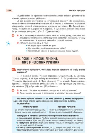 156 Синтаксис. Пунктуація
З дитинства їх привчено виконувати лише задане, рухатися по
життю прокладеними рейками.
А що нового зустрінеш на второваній дорозі? Що зрозумієш,
якщо йтимеш втоптаними стежками? Не було б жодного з наукових
відкриттів, коли б «стандартно» мислили науковці. Не було б про-
гресу. Колумб не відкрив би Америки, а Ціолковський не винайшов
би ракетного двигуна... (За Т. Прохаськом).
Чи є у вашому оточенні людина, якій, на вашу думку, властиве не-
стандартне мислення і нестандартний характер? Розкажіть, у чому
це виявляється. У відповіді вживайте складні речення.
Напишіть есе на одну з тем:
Чи варто бути таким, як усі?
Що потрібно, щоб перевершити себе?
Помиляється кожен, а визнає помилку тільки гідний.
§26. ПОВНІ Й НЕПОВНІ РЕЧЕННЯ.
ТИРЕ В НЕПОВНИХ РЕЧЕННЯХ
271 Прочитайте прислів’я. Які слова можна вставити на місці знаків
питання?
1. У кожній сливі [?] своє зернятко (Українське). 2. Спершу
[?] про справу, а не про забаву (Англійське). 3. За усмішкою часом
[?] сльоза (Ірландське). 4. Три цінності [?] в житті: батьківщина,
дружба і перше кохання (Італійське). 5. Від троянди [?] пахощі,
від людини [?] добро або зло (Українське).
Чи легко ці слова відтворити, «вгадати» зі змісту речення?
Яким членом речення є пропущене в кожному реченні слово?
НЕПОВНЕ просте речення — це таке речення, у якому пропущений
один або кілька членів, що їх можна легко встановити за змістом.
ПОРІВНЯЙТЕ:
ПОВНІ РЕЧЕННЯ НЕПОВНІ РЕЧЕННЯ
За вікнами місто святкове шумить.
Хатина красується в сніговій шапці.
Завікнамимістосвяткове(С.Короненко).
Хатина в шапці сніговій (Д. Павличко).
Пропущені в неповних реченнях члени речення можна відновити:
з попереднього речення: Грубість заважає правильно зрозуміти сказане
співрозмовником. Крім того, [?] стає на заваді взаємодії з ним (Із посібника);
з наступного речення: Як [?] мене завжди чекала, як виглядала! Я вдячний
за це своїй матері! (З листа);
зі змісту самого речення: Київ мій, ти [?] у серці завжди (В. Сосюра);
із ситуації спілкування: Помелом [?]! Щоб духу в хаті не було! (Т. Шевченко).
 