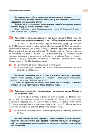 157
Просте односкладне речення
Неповними можуть бути двоскладні та односкладні речення.
Найчастіше неповні речення вживають у висловленнях розмовно-
побутового та художнього стилів.
Якщо на місці пропущеного члена речення у вимîві неповного речення
роблять паузу, на письмі ставлять тире:
Козаку найперше — воля. Козаку найперше — честь (В. Крищенко). В очах —
синій льон і пісня (З. Кучерява).
272 Прочитайте речення, доведіть, що вони неповні. Який член ре-
чення пропущено в кожному з них? Обґрунтуйте вживання тире.
1. У мові — воля народу, прояв вільного духу (Д. Білоус).
2. У Шевченка слові — міць землі (Л. Полтава). 3. Дні за днями —
пожовклим листям (М. Самійленко). 4. Пишні троянди біля веранди.
Коло криниці рясні чорнобривці (А. Камінчук). 5. Ранок проснув-
ся першим, за ним — солов’ї (М. Сингаївський). 6. Червона барва
означає кохання і милосердя, небесна — вірність, біла — чистоту,
зелена — надію, вічність, золота ж — святість, досконалість, муд-
рість, повагу (За П. Загребельним).
Прочитайте речення, правильно їх інтонуючи.
Визначте складні речення. Як би ви пояснили вживання в них тире?
Звіртеся з правилом.
Неповним реченням часто є друга частина складного речення:
Черв’як точить дерево, а сумління — людину. Старе дерево ламається,
молоде — хитається (Народна творчість).
Слово пропускають із метою уникнення його повтору. У такому
вèпадку на місці пропущеного слова ставлять тире.
273 Перепишіть прислів’я, пропускаючи повторювані слова. Поставте,
де потрібно, тире.
1. Не вчи орла літати, а рибу не вчи плавати. 2. Нового щас-
тя шукай, а старого щастя не полишай. 3. Улітку готують сани,
а взимку готують віз. 4. Зимою бійся вовка, а влітку бійся мухи.
5. Вовка ноги годують, а мисливця ноги рятують. 6. Медок солодок,
а патока солодка й поготів (Народна творчість).
Визначте, які саме члени речення пропущені в кожному з неповних
речень.
Неповні речення не слід плутати з односкладними. В односкладних
реченнях немає і не може бути другого головного члена, він не пропуще-
ний і не визначається з попереднього чи наступного речень, за ситуацією
або за змістом.
 