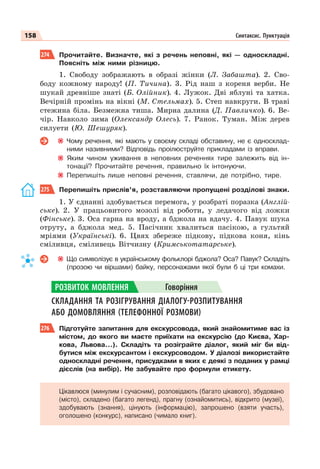 158 Синтаксис. Пунктуація
274 Прочитайте. Визначте, які з речень неповні, які — односкладні.
Поясніть між ними різницю.
1. Свободу зображають в образі жінки (Л. Забашта). 2. Сво-
боду кожному народу! (П. Тичина). 3. Рід наш з кореня верби. Не
шукай древніше знаті (Б. Олійник). 4. Лужок. Дві яблуні та хатка.
Вечірній промінь на вікні (М. Стельмах). 5. Степ навкруги. В траві
стежина біла. Безмежна тиша. Мирна далина (Д. Павличко). 6. Ве-
чір. Навколо зима (Олександр Олесь). 7. Ранок. Туман. Між дерев
силуети (Ю. Шешуряк).
Чому речення, які мають у своєму складі обставину, не є односклад-
ними називними? Відповідь проілюструйте прикладами із вправи.
Яким чином уживання в неповних реченнях тире залежить від ін-
тонації? Прочитайте речення, правильно їх інтонуючи.
Перепишіть лише неповні речення, ставлячи, де потрібно, тире.
275 Перепишіть прислів’я, розставляючи пропущені розділові знаки.
1. У єднанні здобувається перемога, у розбраті поразка (Англій-
ське). 2. У працьовитого мозолі від роботи, у ледачого від ложки
(Фінське). 3. Оса гарна на вроду, а бджола на вдачу. 4. Павук шука
отруту, а бджола мед. 5. Пасічник хвалиться пасікою, а гультяй
мріями (Українські). 6. Цвях збереже підкову, підкова коня, кінь
сміливця, сміливець Вітчизну (Кримськотатарське).
Що символізує в українському фольклорі бджола? Оса? Павук? Складіть
(прозою чи віршами) байку, персонажами якої були б ці три комахи.
СКЛАДАННЯ ТА РОЗІГРУВАННЯ ДІАЛОГУ-РОЗПИТУВАННЯ
АБО ДОМОВЛЯННЯ (ТЕЛЕФОННОЇ РОЗМОВИ)
276 Підготуйте запитання для екскурсовода, який знайомитиме вас із
містом, до якого ви маєте приїхати на екскурсію (до Києва, Хар-
кова, Львова…). Складіть та розіграйте діалог, який міг би від-
бутися між екскурсантом і екскурсоводом. У діалозі використайте
односкладні речення, присудками в яких є деякі з поданих у рамці
дієслів (на вибір). Не забувайте про формули етикету.
Цікавлюся (минулим і сучасним), розповідають (багато цікавого), збудовано
(місто), складено (багато легенд), прагну (ознайомитись), відкрито (музеї),
здобувають (знання), цінують (інформацію), запрошено (взяти участь),
оголошено (конкурс), написано (чимало книг).
РОЗВИТОК МОВЛЕННЯ Говоріння
 