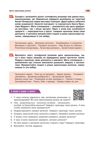 159
Просте односкладне речення
277 Складіть і розіграйте діалог (телефонну розмову) між двома вось-
микласниками, які збираються відвідати розміщену на території
Києво-Печерської лаври виставку голограм. Друзі мріють побачити
копію знаменитої «Золотої пекторалі» та портретного бюста Ярос-
лава Мудрого. Мета спілкування — домовитися про день відвідан-
ня виставки, час і місце зустрічі. Один з учнів має особливості
здоров’я — пересувається у кріслі, товариш пропонує йому свою
допомогу. У репліках використайте подані в рамці односкладні ре-
чення, завершивши їх (на вибір).
Зустріньмось удень… Допоможу дістатися… Ознайомимось із каталогом…
Викладено в проспекті… Створено експонати… Ніде більше не побачиш…
Розпитаємо екскурсовода… На виставці розкажуть… Запам’ятаємо надовго…
278 Відтворіть зміст телефонної розмови двох однокласниць, од-
на з яких через хворобу не відвідувала уроки протягом тижня.
Пîдруга пропонує свою допомогу в навчàнні. Мета спілкування —
домовляння про спільне виконання домашніх завдань з матема-
тики. Використайте подані в рамці односкладні речення, завер-
шивши їх (на вибір).
Пропущено чимало… Поки що не зрозуміло… Задано додому… Почуваюся
невпевнено… Допоможи розібратися з… Зустріньмося завтра…
Вивчено кілька тем… Розраховуй на мою підтримку в… Поясню й покажу…
Зателефонуй мені… Пиши у Viber з приводу… Завжди знайду час для…
Я ЗНАЮ! Я ВМІЮ! Я МОЖУ!
1. У чому полягає відмінність між неповними реченнями та
односкладними? Які типи односкладних речень ви знаєте?
2. Чим розрізняються означено-особові, неозначено-
особові та безособові речення? Наведіть приклади таких речень. У яких
стилях мовлення вони вживаються?
3. Охарактеризуйте називні речення. Наведіть приклади таких речень.
4. Складіть лаконічний опис шкільного подвір’я. Уживайте називні речення.
5. У якому стилі мовлення зазвичай уживають називні речення?
6. У яких стилях мовлення вживають неповні речення?
7. За якої умови в неповних реченнях ставлять тире? Наведіть приклади.
8. Виконайте тестові завдання.
 