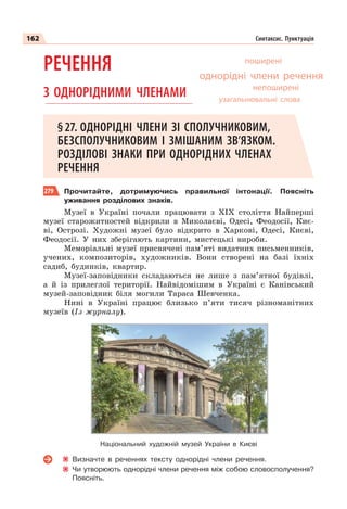 162 Синтаксис. Пунктуація
РЕЧЕННЯ
З ОДНОРІДНИМИ ЧЛЕНАМИ
§27. ОДНОРІДНІ ЧЛЕНИ ЗІ СПОЛУЧНИКОВИМ,
БЕЗСПОЛУЧНИКОВИМ І ЗМІШАНИМ ЗВ’ЯЗКОМ.
РОЗДІЛОВІ ЗНАКИ ПРИ ОДНОРІДНИХ ЧЛЕНАХ
РЕЧЕННЯ
279 Прочитайте, дотримуючись правильної інтонації. Поясніть
уживання розділових знаків.
Музеї в Україні почали працювати з ХІХ століття Найперші
музеї старожитностей відкрили в Миколаєві, Одесі, Феодосії, Киє-
ві, Острозі. Художні музеї було відкрито в Харкові, Одесі, Києві,
Феодосії. У них зберігають картини, мистецькі вироби.
Меморіальні музеї присвячені пам’яті видатних письменників,
учених, композиторів, художників. Вони створені на базі їхніх
садиб, будинків, квартир.
Музеї-заповідники складаються не лише з пам’ятної будівлі,
а й із прилеглої території. Найвідомішим в Україні є Канівський
музей-заповідник біля могили Тараса Шевченка.
Нині в Україні працює близько п’яти тисяч різноманітних
музеїв (Із журналу).
Визначте в реченнях тексту однорідні члени речення.
Чи утворюють однорідні члени речення між собою словосполучення?
Поясніть.
поширені
непоширені
однорідні члени речення
узагальнювальні слова
Національний художній музей України в Києві
 
