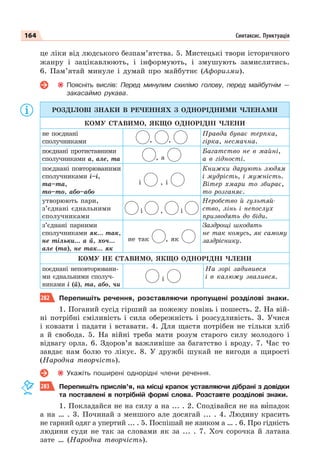 164 Синтаксис. Пунктуація
це ліки від людського безпам’ятства. 5. Мистецькі твори історичного
жанру і зацікавлюють, і інформують, і змушують замислитись.
6. Пам’ятай минуле і думай про майбутнє (Афоризми).
Поясніть вислів: Перед минулим схилімо голову, перед майбутнім —
закасаймо рукава.
РОЗДІЛОВІ ЗНАКИ В РЕЧЕННЯХ З ОДНОРІДНИМИ ЧЛЕНАМИ
КОМУ СТАВИМО, ЯКЩО ОДНОРІДНІ ЧЛЕНИ
не поєднані
сполучниками , ,
Правда буває терпка,
гірка, несмачна.
поєднані протиставними
сполучниками а, але, та , а
Багатство не в майні,
а в гідності.
поєднані повторюваними
сполучниками і–і,
та–та,
то–то, або–або
і , і
Книжки дарують людям
і мудрість, і мужність.
Вітер хмари то збирає,
то розганяє.
утворюють пари,
з’єднані єднальними
сполучниками
і , і
Неробство й гультяй-
ство, лінь і непослух
призводять до біди.
з’єднані парними
сполучниками як… так,
не тільки… а й, хоч…
але (та), не так… як
не так , як
Заздрощі шкодять
не так комусь, як самому
заздріснику.
КОМУ НЕ СТАВИМО, ЯКЩО ОДНОРІДНІ ЧЛЕНИ
поєднані неповторювани-
ми єднальними сполуч-
никами і (й), та, або, чи
і
На зорі задивився
і в калюжу звалився.
282 Перепишіть речення, розставляючи пропущені розділові знаки.
1. Поганий сусід гірший за пожежу повінь і пошесть. 2. На вій-
ні потрібні сміливість і сила обережність і розсудливість. 3. Учися
і ковзати і падати і вставати. 4. Для щастя потрібен не тільки хліб
а й свобода. 5. На війні треба мати розум старого силу молодого і
відвагу орла. 6. Здоров’я важливіше за багатство і вроду. 7. Час то
завдає нам болю то лікує. 8. У дружбі шукай не вигоди а щирості
(Народна творчість).
Укажіть поширені однорідні члени речення.
283 Перепишіть прислів’я, на місці крапок уставляючи дібрані з довідки
та поставлені в потрібній формі слова. Розставте розділові знаки.
1. Покладайся не на силу а на ... . 2. Сподівайся не на вèпадок
а на … . 3. Починай з меншого але досягай ... . 4. Людину красить
не гарний одяг а упертий ... . 5. Поспішай не язиком а … . 6. Про гідність
людини суди не так за словами як за ... . 7. Хоч сорочка й латана
зате … (Народна творчість).
 