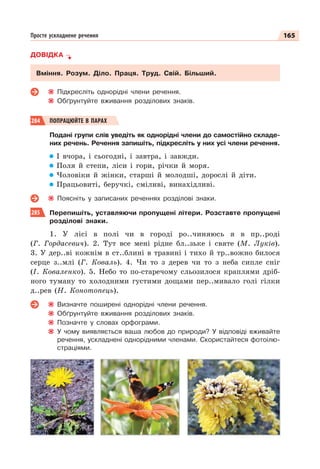 165
Просте ускладнене речення
ДОВІДКА
Вміння. Розум. Діло. Праця. Труд. Свій. Більший.
Підкресліть однорідні члени речення.
Обґрунтуйте вживання розділових знаків.
284 ПОПРАЦЮЙТЕ В ПАРАХ
Подані групи слів уведіть як однорідні члени до самостійно складе-
них речень. Речення запишіть, підкресліть у них усі члени речення.
І вчора, і сьогодні, і завтра, і завжди.
Поля й степи, ліси і гори, річки й моря.
Чоловіки й жінки, старші й молодші, дорослі й діти.
Працьовиті, беручкі, сміливі, винахідливі.
Поясніть у записаних реченнях розділові знаки.
285 Перепишіть, уставляючи пропущені літери. Розставте пропущені
розділові знаки.
1. У лісі в полі чи в городі ро..чиняюсь я в пр..роді
(Г. Гордасевич). 2. Тут все мені рідне бл..зьке і святе (М. Луків).
3. У дер..ві кожнім в ст..блині в травині і тихо й тр..вожно билося
серце з..млі (Г. Коваль). 4. Чи то з дерев чи то з неба сипле сніг
(І. Коваленко). 5. Небо то по-старечому сльозилося краплями дріб-
ного туману то холодними густими дощами пер..мивало голі гілки
д..рев (Н. Конотопець).
Визначте поширені однорідні члени речення.
Обґрунтуйте вживання розділових знаків.
Позначте у словах орфограми.
У чому виявляється ваша любов до природи? У відповіді вживайте
речення, ускладнені однорідними членами. Скористайтеся фотоілю-
страціями.
 