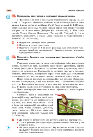 166 Синтаксис. Пунктуація
286 Перепишіть, розставляючи пропущені розділові знаки.
1. Шевченко не поет а голос душі українського народу (Б. Ну-
шич). 2. Творчість Шевченка відбиває наше світосприйняття наше
минуле і нашу надію на майбутнє (За Є. Сверстюком). 3. В Шевчен-
ковім залізнім слові під грізним Гоголя пером нам хвилі гомонять
дніпрові гаї й лани понад Дніпром (М. Рильський). 4. Нам треба
голосів Тараса Франка Довженка і Тичини (О. Підсуха). 5. Чи не
приходять розмовлять із нами і Леся Українка й Коцюбинський і
Франко? (М. Рильський).
Підкресліть однорідні члени речення.
Позначте у словах орфограми.
Підготуйте стислу (3–4 речення) розповідь про улюбленого пись-
менника (улюблену письменницю). Уживайте речення, ускладнені
однорідними членами.
287 Прочитайте. Визначте тему та головну думку висловлення, з’ясуйте
його стиль.
Упродовж усього життя люди спостерігають світ, аналізують
життя, навчаються самі, навчають одне одного. Допомагає, сприяє
в цьому фотографія. Зупинити, затримати мить у сучасному житті
практично неможливо. Фотографія ж технічно цю мить гальмує,
зупиняє. Майстерне, пропущене через серце фото дає можливість
роздивитися світ максимально уважно, пильно й прискіпливо.
Якщо людина дивиться на фотографію, що передає обставини,
аналогічні ситуаціям, у які вона потрапляла, її охоплюють особисті
почуття. Фотографія викликає в уяві спогади, переживання, запа-
хи… У цьому плані вона потужніша за інші види мистецтва.
Якщо фотографія несе зовсім нову інформацію, вона скоріше
є дослідженням.
Скажімо, коли я розглядаю на
фотографії поверхню Марса, мені дуже
цікаво, але почуття мої відрізняються
від тих, які мене охоплюють, коли
я бачу на фотографії звичайнісінькі
земні речі. Якась вуличка, доріжка,
газон, лавочка… Ці нібито банальні
речі вражають набагато більше (За
І. Гайдаєм).
До виділених запозичених слів доберіть українські відповідники.
Укажіть речення, ускладнені однорідними членами. Поясніть у них
розділові знаки.
Чи фотографуєте ви ґаджетом? Яку місцевість хотіли б сфото-
графувати? Складіть словесний опис уявної фотографії. Уживайте
однорідні члени речення.
 