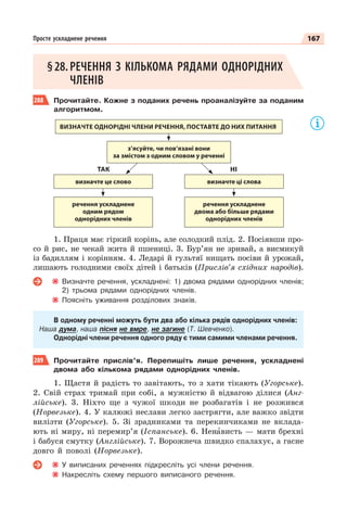 167
Просте ускладнене речення
§28.РЕЧЕННЯ З КІЛЬКОМА РЯДАМИ ОДНОРІДНИХ
ЧЛЕНІВ
288 Прочитайте. Кожне з поданих речень проаналізуйте за поданим
алгоритмом.
ВИЗНАЧТЕ ОДНОРІДНІ ЧЛЕНИ РЕЧЕННЯ, ПОСТАВТЕ ДО НИХ ПИТАННЯ
з’ясуйте, чи пов’язані вони
за змістом з одним словом у реченні
визначте це слово
речення ускладнене
одним рядом
однорідних членів
речення ускладнене
двома або більше рядами
однорідних членів
визначте ці слова
ТАК НІ
1. Праця має гіркий корінь, але солодкий плід. 2. Посіявши про-
со й рис, не чекай жита й пшениці. 3. Бур’ян не зривай, а висмикуй
із бадиллям і корінням. 4. Ледарі й гультяї нищать посіви й урожай,
лишають голодними своїх дітей і батьків (Прислів’я східних народів).
Визначте речення, ускладнені: 1) двома рядами однорідних членів;
2) трьома рядами однорідних членів.
Поясніть уживання розділових знаків.
В одному реченні можуть бути два або кілька рядів однорідних членів:
Наша дума, наша пісня не вмре, не загине (Т. Шевченко).
Однорідні члени речення одного ряду є тими самими членами речення.
289 Прочитайте прислів’я. Перепишіть лише речення, ускладнені
двома або кількома рядами однорідних членів.
1. Щастя й радість то завітають, то з хати тікають (Угорське).
2. Свій страх тримай при собі, а мужністю й відвагою ділися (Анг-
лійське). 3. Ніхто ще з чужої шкоди не розбагатів і не розжився
(Норвезьке). 4. У калюжі неслави легко застрягти, але важко звідти
вилізти (Угорське). 5. Зі зрадниками та перекинчиками не вклада-
ють ні миру, ні перемир’я (Іспанське). 6. Ненàвисть — мати брехні
і бабуся смутку (Англійське). 7. Ворожнеча швидко спалахує, а гасне
довго й поволі (Норвезьке).
У виписаних реченнях підкресліть усі члени речення.
Накресліть схему першого виписаного речення.
 