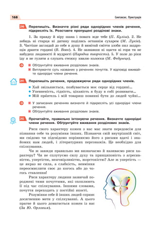 168 Синтаксис. Пунктуація
290 Перепишіть. Визначте різні ряди однорідних членів речення,
підкресліть їх. Розставте пропущені розділові знаки.
1. За правду й віру шана і повага жде тебе (П. Куліш). 2. Не
зобидь ні старця ні дитину поділись останнім сухарем (М. Луків).
3. Частіше заглядай до себе в душу й вимітай сміття злоби пил заздро-
щів дрантя гордині (В. Вовк). 4. Не зазнавши ні щастя ні горя ти не
набудеш людяності й мудрості (Народна творчість). 5. У поле до ріки
іду я не гуляти а слухать стежку хвилю колоски (М. Федунець).
Обґрунтуйте вживання розділових знаків.
Витлумачте суть названих у реченнях почуттів. У відповіді вживай-
те однорідні члени речення.
291 Перепишіть речення, продовжуючи ряди однорідних членів.
Хай звільняється, позбувається моє серце від гордині…
Упевненість, гідність, цікавість я буду в собі розвивати…
Мій прèятель і мій товариш повинні бути до людей чуйні…
У записаних реченнях визначте й підкресліть усі однорідні члени
речення.
Обґрунтуйте вживання розділових знаків.
292 Прочитайте, правильно інтонуючи речення. Визначте однорідні
члени речення. Обґрунтуйте вживання розділових знаків.
Риси свого характеру кожен з нас має знати передовсім для
пізнання себе та розуміння інших. Пізнаючи свій внутрішній світ,
ми свідомо чи підсвідомо порівнюємо його з рисами вдачі і зна-
йомих нам людей, і літературних персонажів. Це необхідно для
спілкування.
Чи ж завжди правильно ми визначаємо й називаємо риси ха-
рактеру? Чи не сплутуємо силу духу та принциповість з агресив-
ністю, упертістю, незговірливістю, жорстокістю? Але ж упертість —
це якраз не сила, а слабкість, невміння
переосмислити своє до когось або до чо-
гось ставлення!
Риси характеру людини зазвичай по-
роджені тими почуттями, які охоплюють
її під час спілкування. Іншими словами,
почуття переходять у постійні якості.
Розуміння себе й інших людей сприяє
досягненню мети у спілкуванні. А цього
прагне й цього домагається кожен із нас
(За Ю. Орловим).
 