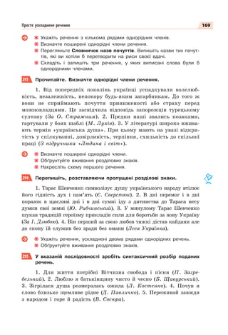 169
Просте ускладнене речення
Укажіть речення з кількома рядами однорідних членів.
Визначте поширені однорідні члени речення.
Перегляньте Словничок назв почуттів. Випишіть назви тих почут-
тів, які ви хотіли б перетворити на риси своєї вдачі.
Складіть і запишіть три речення, у яких виписані слова були б
однорідними членами.
293 Прочитайте. Визначте однорідні члени речення.
1. Від попередніх поколінь українці успадкували волелюб-
ність, незалежність, непокору будь-яким загарбникам. До того ж
вони не сприймають почуття приниженості або страху перед
можновладцями. Це засвідчила відповідь запорожців турецькому
султану (За О. Стражним). 2. Предки наші звались козаками,
гартували у боях шаблі (М. Луків). 3. У літературі широко вжива-
ють термін «українська душа». При цьому мають на увазі відкри-
тість у спілкуванні, довірливість, терпіння, схильність до спільної
праці (З підручника «Людина і світ»).
Визначте поширені однорідні члени.
Обґрунтуйте вживання розділових знаків.
Накресліть схему першого речення.
294 Перепишіть, розставляючи пропущені розділові знаки.
1. Тарас Шевченко символізує душу українського народу втілює
його гідність дух і пам’ять (Є. Сверстюк). 2. В дні перемог і в дні
поразок в щасливі дні і в дні сумні іду з дитинства до Тараса несу
думки свої земні (Ю. Рибчинський). 3. У минулому Тарас Шевченко
шукав традицій героїзму прикладів сили для боротьби за нову Україну
(За І. Дзюбою). 4. Він перший за свою любов тяжкі дістав кайдани але
до скону їй служив без зради без омани (Леся Українка).
Укажіть речення, ускладнені двома рядами однорідних речень.
Обґрунтуйте вживання розділових знаків.
295 У вказаній послідовності зробіть синтаксичний розбір поданих
речень.
1. Для життя потрібні Вітчизна свобода і пісня (П. Загре-
бельний). 2. Люблю я батьківщину чисто й чесно (Б. Щавурський).
3. Зігрілася душа розмерзлась ожила (Л. Костенко). 4. Почув я
слово близьке щемливе рідне (Д. Павличко). 5. Переживай завжди
з народом і горе й радість (В. Сосюра).
 