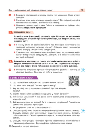 17
Мова — найважливіший засіб спілкування, пізнання і впливу
Визначте покладений в основу тексту тип мовлення. Свою думку
доведіть.
Елементи яких типів мовлення наявні в тексті? Відповідь підтвердіть
посиланнями на текст. З’ясуйте стиль тексту.
Позначте у словах орфограми. Звіртеся з поданим на фîрзаці під-
ручника Переліком орфограм.
17 ПОПРАЦЮЙТЕ В ПАРАХ
Складіть план (складний) розповіді про Вікіпедію як унікальний
міжнародний інтернет-проєкт енциклопедії, що твориться 250-ма
мовами світу.
У якому стилі ви розповідатимете про Вікіпедію, виступаючи на
засіданні шкільного мовного гуртка? Доберіть тему (заголовок)
такого виступу. Вибір стилю обґрунтуйте.
У якому стилі писатимете інформаційний текст до шкільного веб–
сайту? Вибір стилю обґрунтуйте. Доберіть 2-3 варіанти заголовка
до такої публікації.
18 Роздивіться виконану в техніці петриківського розпису роботу
Марфи Тимченко «Чарівна квітка» на с. 16. Передайте свої вра-
ження від твору. Опис побаченого поєднуйте з його оцінкою.
Розпочніть виконання проєкту «Петриківський розпис — мистецька
візитівка України». Залучіть до роботи дорослих.
Я ЗНАЮ! Я ВМІЮ! Я МОЖУ!
1. Що називається текстом? Які основні ознаки тексту?
2. Що таке тема тексту? Головна думка тексту?
3. Яку частину тексту називають зачином? Що таке кінцівка
тексту?
4. Якими лексичними засобами поєднують у тексті речення?
5. Які є стилі мовлення? У якій сфері життя суспільства використовують
кожен із них?
6. Які типи мовлення ви знаєте? Як їх практично розрізнити? Поясніть на
самостійно дібраних прикладах.
7. Як розрізнити опис та оцінку предмета?
8. Складіть (усно) опис котрогось із предметів (портфеля, пенала, олівця).
Складіть роздум, чому цей предмет видається вам зручним. Складіть
оцінку предмета. Складіть розповідь про те, як потрібно ним користу-
ватися.
9. Складіть текст-роздум «Вікіпедія: простір необмежених можливостей і
прихованих обмежень». Дотримуйтеся публіцистичного стилю.
10.Виконайте тестові завдання.
 