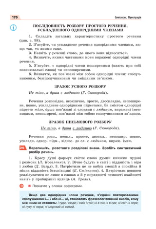 170 Синтаксис. Пунктуація
ПОСЛІДОВНІСТЬ РОЗБОРУ ПРОСТОГО РЕЧЕННЯ,
УСКЛАДНЕНОГО ОДНОРІДНИМИ ЧЛЕНАМИ
1. Складіть загальну характеристику простого речення
(див. с. 98).
2. З’ясуйте, чи ускладнене речення однорідними членами, як-
що так, то якими саме.
3. Назвіть у реченні слово, до якого вони відносяться.
4. Визначте, якими частинами мови виражені однорідні члени
речення.
5. З’ясуйте, є однорідні члени поширеними (мають при собі
пояснювальні слова) чи непоширеними.
6. Визначте, як пов’язані між собою однорідні члени: сполуч-
никовим, безсполучниковим чи змішаним зв’язком.
ЗРАЗОК УСНОГО РОЗБОРУ
Не тіло, а душа є людиною (Г. Сковорода).
Речення розповідне, неокличне, просте, двоскладне, непошире-
не, повне, ускладнене однорідними підметами. За змістом однорідні
підмети тіло, душа пов’язані зі словами є людиною, виражені імен-
никами, непоширені, пов’язані між собою сполучниковим зв’язком.
ЗРАЗОК ПИСЬМОВОГО РОЗБОРУ
Не тіло, а душа є людиною (Г. Сковорода).
Речення розп., неокл., просте, двоскл., непошир, повне,
ускладн. однор. підм., віднос. до сл. є людиною, вираж. імен.
296 Перепишіть, розставте розділові знаки. Зробіть синтаксичний
розбір речень.
1. Красу душі формує світле слово думки книжки чудові
і розмови (Л. Коваленко). 2. Вічно будуть в світі і відданість і віра
і любов (Д. Загул). 3. Патріотизм це не вибух емоцій а спокійна й
міцна відданість батьківщині (Е. Стівенсон). 4. Патріотизм повинен
реалізуватися не лише в словах а й у порядності чемності охайності
навіть у прибиранні вулиць (А. Троян).
Позначте у словах орфограми.
Якщо два однорідних члени речення, з’єднані повторюваними
сполучниками і… і або ні… ні, становлять фразеологізований вислів, кому
між ними не ставлять: і туди і сюди; і сміх і гріх; ні в тих ні в сих; ні світ ні зоря;
ні пуху ні пера; ні мертвий ні живий.
 