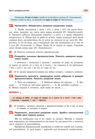 171
Просте ускладнене речення
Наприклад: Ні світ ні зоря я прибігла на автобусну зупинку (О. Слоньовська).
Справа стояла на місці, не рухалася ні туди ні сюди (В. Винниченко).
297 Прочитайте. Обґрунтуйте вживання розділових знаків.
1. Треба трудитись і день і ніч, і день і ніч, як наші бать-
ки, діди, прадіди, як увесь наш народ великий (П. Загребельний).
2. Громило військо Богданове ворогів і в хвіст і в гриву (Народна
творчість). 3. Петро був ні риба ні м’ясо, чорні козацькі вуса були
єдиним його достоїнством, бо ж руки не лежали ні до чого (О. Ми-
ронюк). 4. То не біда, що в епіцентрі лих ми опинилися ні в тих ні
в сих (П. Рєзников). 5. Зима. Нема їй ні кінця ні краю. Струною
снігу білий вітер грає (П. Перебийніс).
Поясніть значення кожного фразеологізму.
298 Розкрийте значення фразеологізмів. Поясніть уживання розді-
лових знаків.
І хочеться і колеться; і вашим і нашим; ні роду ні племені;
ні вдень ні вночі; ні з того ні з сього; і не снилося й не мріялося;
і так і сяк; і не так і не ні; ні тпру ні ну.
Із трьома фразеологізмами (на вибір) складіть і запишіть речення.
299 Перепишіть прислів’я, завершуючи кожне дібраним із довідки
фразеологізмом. Поясніть розділові знаки.
1. Часу не повернеш ... . 2. Вийшло абияк, бо крутив ... . 3. Без
води ... . 4. Узяв за лоб один другого ... . 5. За копійку скажем ... .
6. Немає справи й чесноти, щоб вони не мали ... .
ДОВІДКА
…ні назад ні вбік; ні туди ні сюди; ні з сього ні з того; і так і сяк;
і вашим і нашим; і «за» і «проти».
Складіть і запишіть речення з фразеологізмами ні бе ні ме; ні Богу
ні людям; ні холодно ні жарко.
300 Перепишіть, розставте розділові знаки. Зробіть синтаксичний
розбір двох перших речень.
Ми не найкращі але й не гірші за інших. Матері у спадок
нам передають не чваньковитість не пиху чи захланність а почуття
честі гідності й волелюбства.
Професор Яворницький видобував із небуття самий дух козаць-
кої республіки. А нам якраз і дорогий дух вольності патріотизму.
 