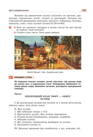 173
Просте ускладнене речення
Залежно від призначення вулиці поділяють на житлові, про-
мислові, торговельні, ділові, головні та другорядні. Залежно від
особливостей формування виділяють проспект, набережну, бульвар,
провулок, узвіз, сліпу вулицю (тупик) (З Вікіпедії).
Який тип мовлення покладено в основу тексту? На якій підставі
ви зробили такий висновок?
З’ясуйте стиль тексту. Свою думку доведіть.
Сергій Брандт. Київ. Андріївський узвіз
302 ПОПРАЦЮЙТЕ В ГРУПАХ
За поданим планом складіть усний твір-опис «Ця вулиця веде
до школи нас» у художньому стилі. Попередньо обміркуйте го-
ловну думку твору. Вживайте речення, ускладнені однорідними
членами.
Зразок
ОРІЄНТОВНИЙ ПЛАН ТВОРУ — ОПИСУ
ВУЛИЦІ
І. Де розташовано вулицю (на околиці чи в центрі міста (села),
поблизу парку, біля річки тощо).
ІІ. Яка вулиця.
1. Що найперше впадає у вічі.
2. Протяжність вулиці. Яка вулиця завширшки.
3. Рельєф вулиці (підвищення, западини, водойми).
4. Забудова вулиці.
5. Які установи, підприємства розміщені на вулиці.
6. Рослинність (якщо є).
ІІІ. Загальне враження (що подобається, а що, можливо, ні).
 