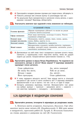 174 Синтаксис. Пунктуація
Прослухайте складені різними групами усні твори-описи, обговоріть їх.
Поясніть різницю між описом вулиці та розповіддю про неї.
Чи доцільним було використання в реченнях опису речень з одно-
рідними членами? Відповідь обґрунтуйте.
303 Узагальніть вивчене про художній стиль мовлення за таблицею.
ХУДОЖНІЙ СТИЛЬ
Головна функція
Образне відтворення дійсності та вплив на розум
і почуття читача (слухача)
Сфера вживання
Різні види мистецтва, культура й освіта. Тексти
художньої літератури
Основні види
(жанри) висловлень
Оповідання, повість, роман, вірш, поема, драма,
казка, байка, притча та ін.
Загальні ознаки Образність, емоційність, виразність
Мовні ознаки
Використання художніх засобів (епітетів, порівнянь,
метафор, алегорій тощо), синонімів, антонімів; усього
лексичного потенціалу мови
Доповнивши на свій смак текст складеного групами усного твору,
напишіть у художньому стилі твір-опис вулиці, якою ви щодня
ходите до школи. Скористайтеся орієнтовним планом (с. 173).
304 Прочитайте уривок із вірша Петра Перебийноса. Чи поділяєте ви
закоханість автора в місто? Якою мірою? У відповіді вживайте
однорідні члени речення.
Стаю урбаністом.
Не можу без міста.
Зітхаю і марю
Його тротуаром.
Ах, місто химерне!
Тобі не до мене.
Ах, місто!..
Стаю урбаністом.
У чому переваги міського життя? Чим краще життя в сільській
місцевості? Де хотіли б жити особисто ви? У відповіді вживайте
фразеологізми ні за ні проти; і не так і не ні; ні туди ні сюди.
Складіть римовану відповідь поетові. Використайте такі рими
(на вибір): вулиця — тулиться — минулися; місто — намисто —
(зі) свистом; прямують — гальмують — фотографують.
§29. ОДНОРІДНІ Й НЕОДНОРІДНІ ОЗНАЧЕННЯ
305 Прочитайте речення, інтонуючи їх відповідно до розділових знаків.
1. Хочеться життя яскравого, блискучого, діяльного. Сіре одно-
манітне життя мене гнітить (М. Коцюбинський). 2. Мій день минає
в напруженій, гарячковій роботі (З. Тулуб). 3. Великими блакитни-
ми очима дивлюся я довірливо на світ (В. Симоненко).
 