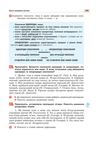 175
Просте ускладнене речення
Спробуйте пояснити, чому в одних вèпадках між виділеними озна-
ченнями поставлено коми, в інших — ні.
Означення ОДНОРІДНІ, якщо:
вони характеризують предмет за тією самою ознакою: Все вкрилося
кругом пухнастим, чистим снігом (Н. Забіла);
кожне наступне означення конкретизує значення попереднього: Сніг
лежить білий, сріблястий (Ю. Яновський);
вони є епітетами (художніми означеннями): У бурани і шторми нас не
зляка розгнівана, дика пучина (Д. Луценко).
НЕОДНОРІДНІ означення характеризують предмет з різних боків:
Настали довгі нудні холодні дні (І. Сенченко).
ОДНОРІДНІ ОЗНАЧЕННЯ НЕОДНОРІДНІ ОЗНАЧЕННЯ
вимовляють
З ІНТОНАЦІЄЮ ПЕРЕЛІКУ БЕЗ ІНТОНАЦІЇ ПЕРЕЛІКУ
пишуть
СТАВЛЯЧИ МІЖ НИМИ КОМИ НЕ СТАВЛЯЧИ МІЖ НИМИ КОМИ
306 Прочитайте. Визначте означення однорідні та неоднорідні, по-
ясніть відмінність між ними. З якою інтонацією слід вимовляти
однорідні та неоднорідні означення?
1. Дрімає степ у сивім ковилîвім морі (Г. Гай). 2. Над доли-
нами стоїть сизий легкий туман (І. Нечуй-Левицький). 3. Срібний,
світлий, притихлий ліс жде чогось, до чогось прислухається (О. Гон-
чар). 4. Білі розніжені хмари пролопотіли крильми (О. Довгоп’ят).
5. Знов прийшов рум’яний тихий вечір (В. Сосюра). 6. Настав по-
хмурий, задушливий вечір (М. Старицький). 7. Стояла тиха, тепла,
красива ніч (Я. Баш). 8. Гірська сувора панорама вража схвильо-
вані серця (Д. Луценко).
До виділеного запозиченого слова доберіть український відповідник.
Поясніть уживання розділових знаків.
307 Перепишіть, уставляючи пропущені літери. Поясніть уживання
розділових знаків.
1. Ш..пшини кущ у мене під вікном цвіте блідо-рожевим
скромним цвітом (М. Рильський). 2. Усі д..рева навкруги тепер сто-
яли блідо-рожеві, м’які, святкові (О. Гончар). 3. П’янкий, вологий,
свіжий вітер огорне под..хом тебе (Б. Дегтярьов). 4. Я люблю гордий
шум рідних київських вулиць з..лених (В. Сосюра). 5. Пл..вуть спо-
кійні, погожі дні (І. Качуровський).
Позначте в словах вивчені орфограми.
 
