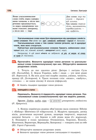 178 Синтаксис. Пунктуація
Якщо узагальнювальне
слово стоїть перед однорід-
ними членами, а після них
речення продовжується,
то перед однорідними чле-
нами ставлять двокрапку,
а після них — тире
УС : , , — ... .
Два слова: мир та
спокій — дорожчі
від золота.
Три ознаки: терпля-
чість, маломовність,
передбачливість —
має мудрість.
Узагальнювальне слово може бути відокремлене від однорідних членів ін-
шими словами: Усе міняє час: ідеї, символи, емблеми і паролі (К. Бальоха).
Узагальнювальне слово є тим самим членом речення, що й однорідні
члени, яких воно стосується.
Найчастіше узагальнювальними словами бувають займенники озна-
чальні (все, всі, кожний, всякий) і заперечні (ніхто, ніщо).
Наприклад: А цій землі нічого не забракло: ні рік, ні моря, ні озер,
ні трав (Л. Костенко).
314 Прочитайте. Визначте однорідні члени речення та узагальню-
вальні слова (словосполучення) при них. Обґрунтуйте вживання
розділових знаків.
1. Течуть до нас здалека ріки: Дніпро і лагідна Сула
(М. Нагнибіда). 2. Земля України, небо і люди — усе мені рідне
(П. Воронько). 3. На всіх діли свої скарби: знання, уміння, чесність,
правду (Б. Дегтярьов). 4. Трьох поганих слів: «може», «мабуть»,
«хтозна» — не кажи нікому й ніколи (Афоризм).
Назвіть поширені однорідні члени речення.
315 ПОПРАЦЮЙТЕ В ПАРАХ
Перепишіть. Визначте й підкресліть однорідні члени речення. Уза-
гальнювальні слова (словосполучення) при них виділіть рамкою.
Зразок. Любов, надія, віра — ці якості утворюють людяність
(Р. Браунінг).
1. Кожна українська родина обов’язково мала книжки: Біблію
і «Кобзар» Шевченка (З підручника). 2. Мудрість пращурів, досвід
віків, досягнення наукової думки, шедеври творчості, моральні
заповіді батьків — усе береже в собі рідна мова (Із журналу).
3. Поширені в селах прізвища: Отаманенки, Хорунжі, Кошові,
Козаченки, Вернигори, Вернидуби, Запорожці — говорять самі за себе
(Ю. Горліс-Горський).
Обґрунтуйте вживання розділових знаків.
Визначте однорідні члени речення (непоширені й поширені).
 