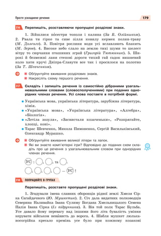 179
Просте ускладнене речення
316 Перепишіть, розставляючи пропущені розділові знаки.
1. Зійшлися пîсестри тополя і калина (За Б. Олійником).
2. Рвала ти гірке та сиве зілля ковилу кермек полин-траву
(М. Доленго). 3. Повітря рослини води усі вславляють блакить
(М. Зеров). 4. Високе небо слало на землю тихі шуми то шелест
вітру то сюрчання пташиних зграй (Григорій Тютюнник). 5. Ши-
рокі й безмежні лани степові дороги тихий гай садок вишневий
коло хати кручі Дніпра-Славути все так і просилося на полотно
(За Т. Шевченком).
Обґрунтуйте вживання розділових знаків.
Накресліть схему першого речення.
317 Складіть і запишіть речення із самостійно дібраними узагаль-
нювальними словами (словосполученнями) при поданих одно-
рідних членах речення. Усі слова поставте в потрібній формі.
Українська мова, українська література, зарубіжна література,
хімія.
«Українська мова», «Українська література», «Алгебра»,
«Біологія».
«Летіла зозуля», «Засвистали козаченьки», «Розпрягайте,
хлопці, коні».
Тарас Шевченко, Микола Пимоненко, Сергій Васильківський,
Олександр Мурашко.
Обґрунтуйте вживання великої літери та лапок.
Які ви знаєте комп’ютерні ігри? Відповідно до поданих схем скла-
діть про це речення з узагальнювальним словом при однорідних
членах речення.
УС : , , та .
, , , — УС !
318 ПОПРАЦЮЙТЕ В ГРУПАХ
Перепишіть, розставте пропущені розділові знаки.
1. Згадували імена славних оборонців рідної землі Хмеля Сір-
ка Сагайдачного (Ю. Мушкетик). 2. Січ дала видатних полководців
Северина Наливайка Івана Сулиму Богдана Хмельницького Семена
Палія Івана Сірка (Із підручника). 3. Вів той полк Тарас Бульба.
Усе давало йому перевагу над іншими його літа бувалість уміння
керувати військом ненàвисть до ворога. 4. Шабля мушкет люлька-
носогрійка кресало кремінь усе було при кожному козакові
 