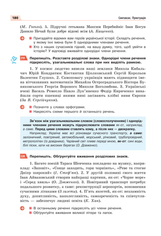 180 Синтаксис. Пунктуація
(М. Гоголь). 5. Підручні гетьмана Максим Перебийніс Іван Богун
Данило Нечай були добре відомі всім (А. Кащенко).
Пригадайте відомих вам героїв української історії. Складіть речення,
у якому їхні імена були б однорідними членами речення.
Хто з наших сучасників гідний, на вашу думку, того, щоб увійти в
історію? У відповіді вживайте однорідні члени речення.
319 Перепишіть. Розставте розділові знаки. Однорідні члени речення
підкресліть, узагальнювальні слова при них виділіть рамкою.
1. У космос людство вивели наші земляки Микола Кибаль-
чич Юрій Кондратюк Костянтин Ціолковський Сергій Корольов
Валентин Глушко. 2. Самоповагу українців мають підвищити іме-
на вітчизняних математиків Михайла Остроградського Віктора Бу-
няковського Георгія Вороного Миколи Боголюбова. 3. Українські
вчені Василь Ремесло Павло Лук’яненко Федір Кириченко вина-
йшли сорти пшениці якими нині засівають хлібні ниви Європи
(За В. Сергійчуком).
Позначте у словах орфограми.
Накресліть схеми першого й останнього речень.
Зв’язок між узагальнювальним словом (словосполученням) і однорід-
ними членами речення можуть підкреслювати словами як-от, наприклад,
а саме. Перед цими словами ставлять кому, а після них — двокрапку.
Наприклад: Україна має всі різновиди сучасного транспорту, а саме:
залізничний, повітряний, автомобільний, морський, річковий, трубопровідний,
метрополітен (Із довідника). Чарівний світ пливе переді мною, як-от: сині води,
білі піски, хати на високих берегах (О. Довженко).
320 Перепишіть. Обґрунтуйте вживання розділових знаків.
1. Багато поезій Тараса Шевченка покладено на музику, напри-
клад: «Заповіт», «Сонце заходить, гори чорніють», «Реве та стогне
Дніпр широкий» (І. Стеф’юк). 2. У другій половині свого життя
Іван Айвазовський створив найкращі картини, як-от: «Чорне море»
і «Серед хвиль» (О. Довженко). 3. Повітряний транспорт потребує
подальшого розвитку, а саме: реконструкції аеропортів, поповнення
сучасними літаками (З газети). 4. П’ять якостей, як-от: незламність
духу, допитливість, наполегливість, самозреченість та співчутли-
вість — забезпечує людині освіта (К. Хан).
В останньому реченні підкресліть усі члени речення.
Обґрунтуйте вживання великої літери та лапок.
 