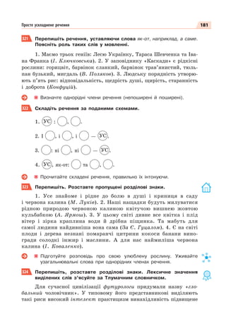 181
Просте ускладнене речення
321 Перепишіть речення, уставляючи слова як-от, наприклад, а саме.
Поясніть роль таких слів у мовленні.
1. Маємо трьох геніїв: Лесю Українку, Тараса Шевченка та Іва-
на Франка (І. Ключковська). 2. У заповіднику «Каскади» є рідкісні
рослини: горицвіт, барвінок сланкий, барвінок трав’янистий, тюль-
пан бузький, мигдаль (В. Поляков). 3. Людську порядність утворю-
ють п’ять рис: відповідальність, щедрість душі, щирість, старанність
і доброта (Конфуцій).
Визначте однорідні члени речення (непоширені й поширені).
322 Складіть речення за поданими схемами.
1. УС : , .
2. І , і , і — УС .
3. : ні , ні — УС .
4. УС , як-от: та , .
Прочитайте складені речення, правильно їх інтонуючи.
323 Перепишіть. Розставте пропущені розділові знаки.
1. Усе знайоме і рідне до болю в душі і криниця в саду
і червона калина (М. Луків). 2. Наші нащадки будуть милуватися
рідною природою червоною калиною квітучою вишнею жовтою
кульбабкою (А. Ярмош). 3. У цьому світі дивне все квітка і плід
вітер і зірка краплина води й дрібна піщинка. Та мабуть для
самої людини найдивніша вона сама (За Є. Гуцалом). 4. Є на світі
плоди і дерева незнані помаранчі цитрини кокоси банани вино-
гради солодкі інжир і маслини. А для нас наймиліша червона
калина (І. Коваленко).
Підготуйте розповідь про свою улюблену рослину. Уживайте
узагальнювальні слова при однорідних членах речення.
324 Перепишіть, розставте розділові знаки. Лексичне значення
виділених слів з’ясуйте за Тлумачним словничком.
Для сучасної цивілізації футурологи придумали назву «гло-
бальний чоловічник». У типовому його представникові виділяють
такі риси високий інтелект практицизм винахідливість підвищене
 
