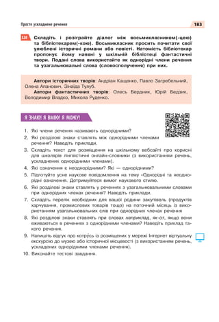 183
Просте ускладнене речення
328 Складіть і розіграйте діалог між восьмикласником(-цею)
та бібліотекарем(-кою). Восьмикласник просить почитати свої
улюблені історичні романи або повісті. Натомість бібліотекар
пропонує йому наявні у шкільній бібліотеці фантастичні
твори. Подані слова використайте як однорідні члени речення
та узагальнювальні слова (словосполучення) при них.
Автори історичних творів: Андріан Кащенко, Павло Загребельний,
Олена Апанович, Зінаїда Тулуб.
Автори фантастичних творів: Олесь Бердник, Юрій Бедзик,
Володимир Владко, Микола Руденко.
Я ЗНАЮ! Я ВМІЮ! Я МОЖУ!
1. Які члени речення називають однорідними?
2. Які розділові знаки ставлять між однорідними членами
речення? Наведіть приклади.
3. Складіть текст для розміщення на шкільному вебсайті про корисні
для школярів лінгвістичні онлайн-словники (з використанням речень,
ускладнених однорідними членами).
4. Які означення є неоднорідними? Які — однорідними?
5. Підготуйте усне наукове повідомлення на тему «Однорідні та неодно-
рідні означення. Дотримуйтеся вимог наукового стилю.
6. Які розділові знаки ставлять у реченнях з узагальнювальними словами
при однорідних членах речення? Наведіть приклади.
7. Складіть перелік необхідних для вашої родини закупівель (продуктів
харчування, промислових товарів тощо) на поточний місяць із вико-
ристанням узагальнювальних слів при однорідних членах речення
8. Які розділові знаки ставлять при словах наприклад, як-от, якщо вони
вживаються в реченнях з однорідними членами? Наведіть приклад та-
кого речення.
9. Напишіть відгук про котрóсь із розміщених у мережі Інтернет віртуальну
екскурсію до музею або історичної місцевості (з використанням речень,
ускладених однорідними членами речення).
10. Виконайте тестові завдання.
 